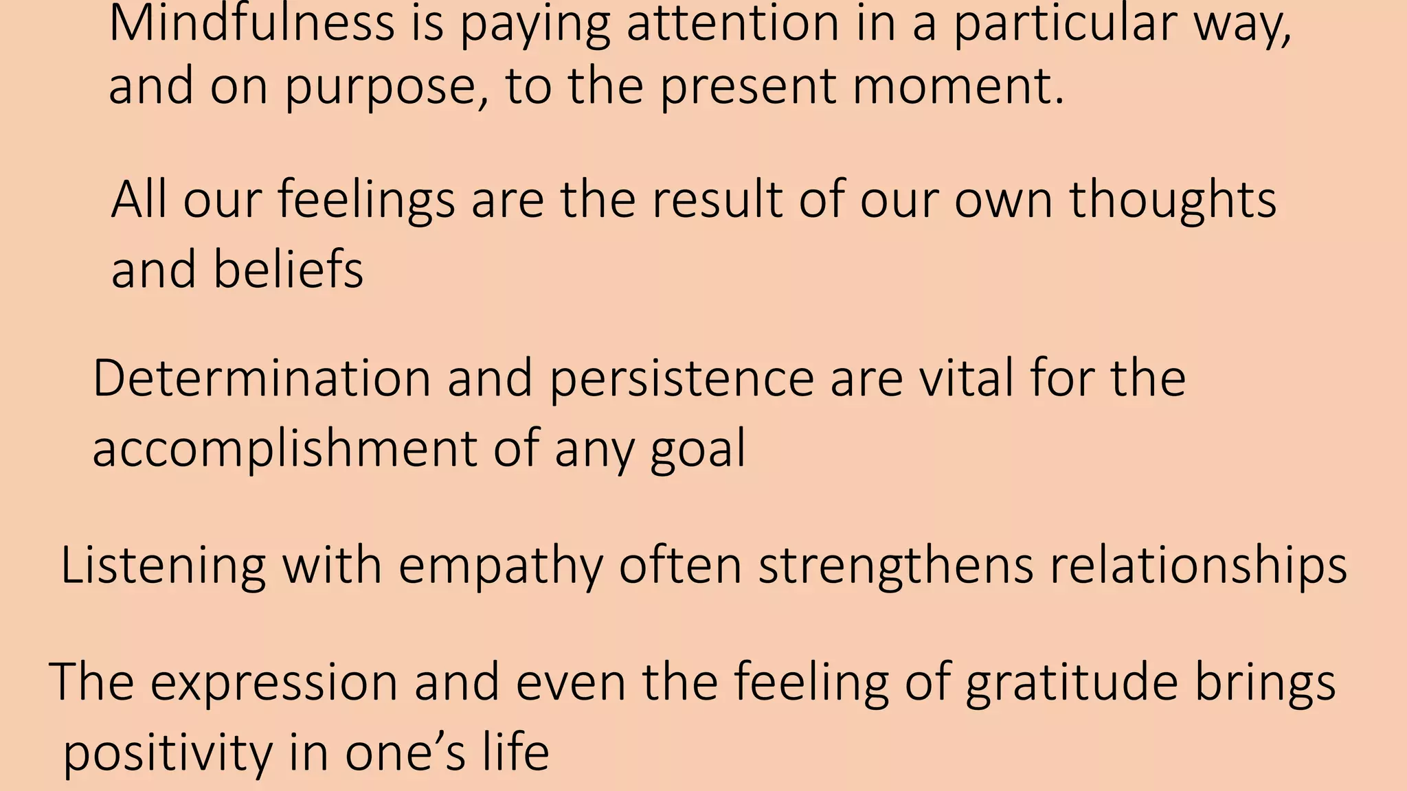 Mindfulness is paying attention in a particular way,
and on purpose, to the present moment.
All our feelings are the result of our own thoughts
and beliefs
Determination and persistence are vital for the
accomplishment of any goal
Listening with empathy often strengthens relationships
The expression and even the feeling of gratitude brings
positivity in one’s life
 