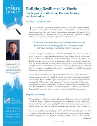 Building Resilience At Work:
                             The Impact of Resilience on Decision Making
                             and Leadership
                             By Henry L. Thompson, Ph.D.



                               T     he core process of leadership is decision making. That’s what leaders do—they
                                     make decisions. To be a successful leader, you must be able to consistently make
                                effective decisions. Obviously, making effective decisions requires Knowledge, Skills,
                                Abilities and Experience (KSAE). For the sake of this discussion, let’s assume that two
                                leaders are evenly matched on KSAE. How can this be explained?


                                     The leader with the most stress resilience has a much
                                      greater chance of making eﬀective decisions across
                                        time than the leader with low stress resilience.

                                From a neurological perspective, the prefrontal cortex (PFC) is the brain’s CEO. This is
                                where information is collected and decisions are made. Making decisions, even easy
                                ones, is work and requires energy. The more decisions you make in a day, particularly
                                difﬁcult ones, the more energy your brain consumes. By the time you get home from
Henry L. Thompson, Ph.D.,       work you may have already reached “decision fatigue.” Your brain is tired and you are
 is the President & CEO of
 High Performing Systems        ready for someone else to make decisions, e.g., where you are going to eat. Anything
      and the Author of
   The Stress Effect: Why
                                that tires or reduces your ability to fully access the capabilities of your PFC reduces its
Smart Leaders Make Dumb         effectiveness at making decisions.
 Decisions — and What to
         do About It.
                                Stress has been shown to have a signiﬁcant impact on the functioning of your PFC.
                                As your stress level goes up, your IQ, Emotional Intelligence and decision making ef-
                                fectiveness go down. Your IQ (Cognitive Intelligence) and Emotional Intelligence are
                                factors in the PFC’s decision-making process. As stress increases, the PFC accesses
                                less and less cognitive and emotional abilities, which leads to more ineffective deci-
                                sions. Given that leaders operate in a fast-moving, stressful and hectic environment
                                these days, it’s no wonder they sometimes struggle to make effective decisions.


                             Why Build Resilience

                                Resilience is key to effective decision making under high stress and can be deﬁned as
                                “having the agility, strength and ﬂexibility to adapt effectively to sudden, enormous
                                stress and change, and recover quickly.” We all need resilience, especially when oper-
                                ating in a leadership role. The example below will help show the impact of resilience.

                                On January 15, 2009, US Airways Flight 1549 took off from LaGuardia airport and ﬂew
                                into a large ﬂock of Canada geese. So many geese went into the plane’s two engines
                                that both engines shut down. Captain Sullenberger and his crew had 180 seconds to
                                                                                                                (Continued)

                                                                   September 2011                                         1
 