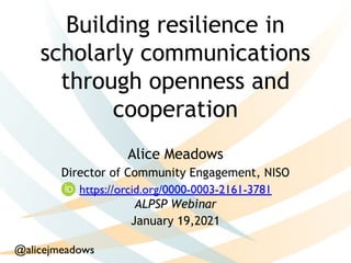 Building resilience in
scholarly communications
through openness and
cooperation
Alice Meadows
Director of Community Engagement, NISO
ALPSP Webinar
January 19,2021
 