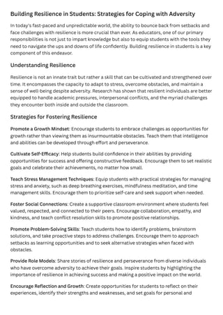 Building Resilience in Students: Strategies for Coping with Adversity
In today's fast-paced and unpredictable world, the ability to bounce back from setbacks and
face challenges with resilience is more crucial than ever. As educators, one of our primary
responsibilities is not just to impart knowledge but also to equip students with the tools they
need to navigate the ups and downs of life confidently. Building resilience in students is a key
component of this endeavor.
Understanding Resilience
Resilience is not an innate trait but rather a skill that can be cultivated and strengthened over
time. It encompasses the capacity to adapt to stress, overcome obstacles, and maintain a
sense of well-being despite adversity. Research has shown that resilient individuals are better
equipped to handle academic pressures, interpersonal conflicts, and the myriad challenges
they encounter both inside and outside the classroom.
Strategies for Fostering Resilience
Promote a Growth Mindset: Encourage students to embrace challenges as opportunities for
growth rather than viewing them as insurmountable obstacles. Teach them that intelligence
and abilities can be developed through effort and perseverance.
Cultivate Self-Efficacy: Help students build confidence in their abilities by providing
opportunities for success and offering constructive feedback. Encourage them to set realistic
goals and celebrate their achievements, no matter how small.
Teach Stress Management Techniques: Equip students with practical strategies for managing
stress and anxiety, such as deep breathing exercises, mindfulness meditation, and time
management skills. Encourage them to prioritize self-care and seek support when needed.
Foster Social Connections: Create a supportive classroom environment where students feel
valued, respected, and connected to their peers. Encourage collaboration, empathy, and
kindness, and teach conflict resolution skills to promote positive relationships.
Promote Problem-Solving Skills: Teach students how to identify problems, brainstorm
solutions, and take proactive steps to address challenges. Encourage them to approach
setbacks as learning opportunities and to seek alternative strategies when faced with
obstacles.
Provide Role Models: Share stories of resilience and perseverance from diverse individuals
who have overcome adversity to achieve their goals. Inspire students by highlighting the
importance of resilience in achieving success and making a positive impact on the world.
Encourage Reflection and Growth: Create opportunities for students to reflect on their
experiences, identify their strengths and weaknesses, and set goals for personal and
 