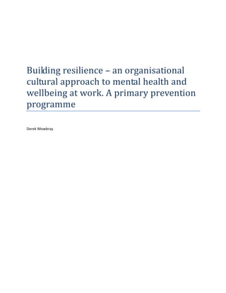 

 

 

 


Building resilience – an organisational 
cultural approach to mental health and 
wellbeing at work. A primary prevention 
programme 
 

Derek Mowbray 

 

 

 

 

 

 

 

 

 

 

 

 

 

 
 