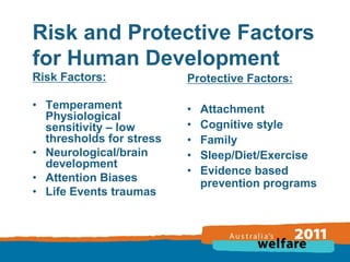 Risk and Protective Factors
for Human Development
Risk Factors:

Protective Factors:

• Temperament
Physiological
sensitivity – low
thresholds for stress
• Neurological/brain
development
• Attention Biases
• Life Events traumas

•
•
•
•
•

Attachment
Cognitive style
Family
Sleep/Diet/Exercise
Evidence based
prevention programs

 