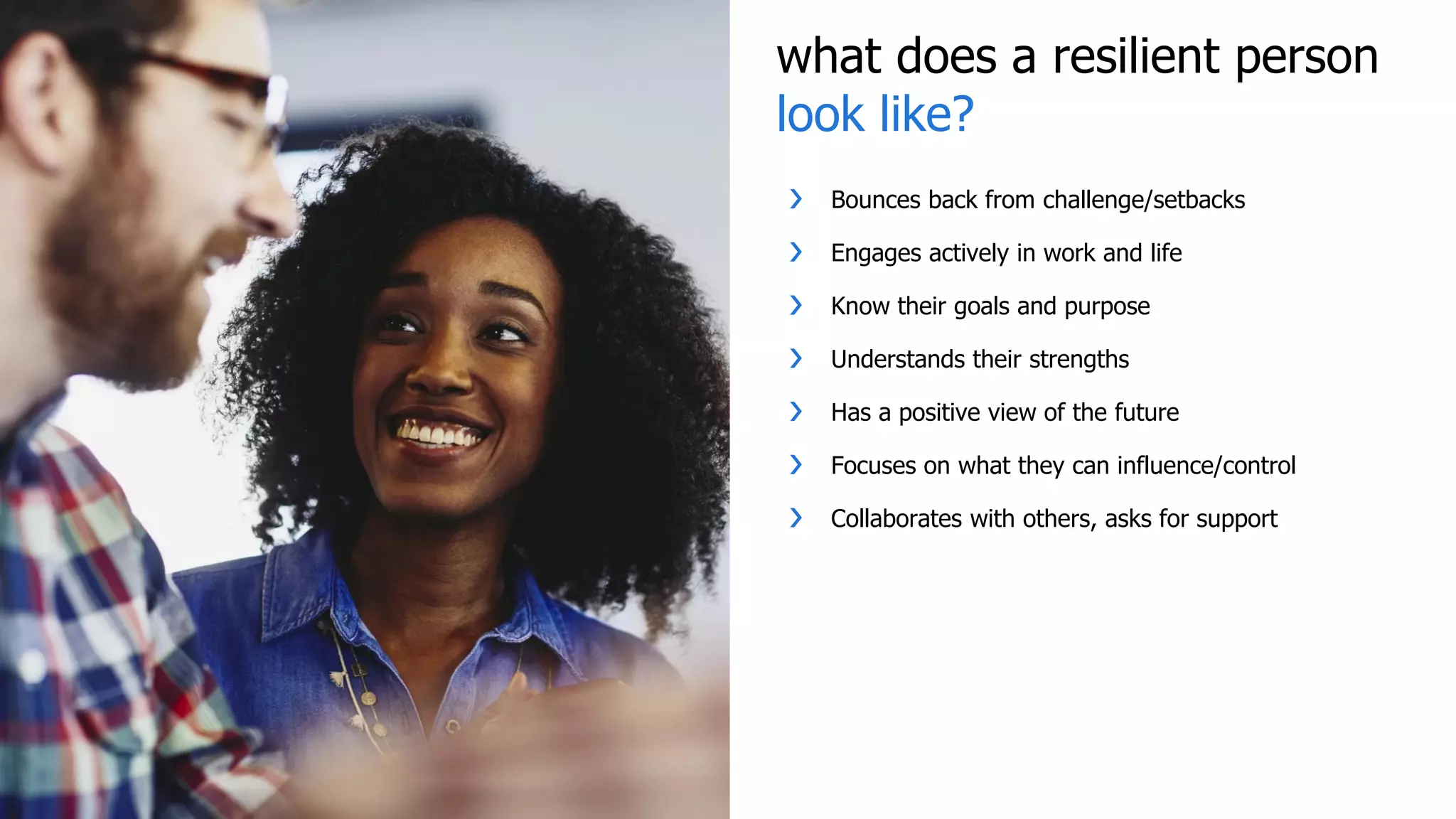 what does a resilient person
look like?
❯ Bounces back from challenge/setbacks
❯ Engages actively in work and life
❯ Know their goals and purpose
❯ Understands their strengths
❯ Has a positive view of the future
❯ Focuses on what they can influence/control
❯ Collaborates with others, asks for support
 