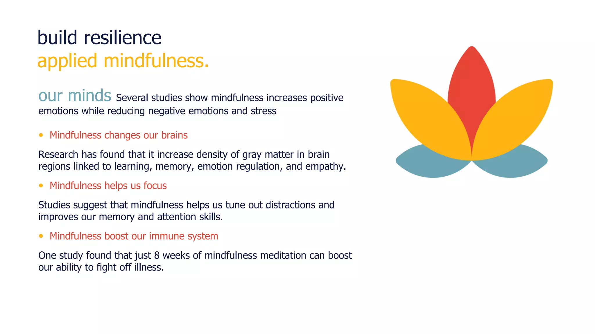 © Randstad RiseSmart | 16
build resilience
applied mindfulness.
our minds Several studies show mindfulness increases positive
emotions while reducing negative emotions and stress
• Mindfulness changes our brains
Research has found that it increase density of gray matter in brain
regions linked to learning, memory, emotion regulation, and empathy.
• Mindfulness helps us focus
Studies suggest that mindfulness helps us tune out distractions and
improves our memory and attention skills.
• Mindfulness boost our immune system
One study found that just 8 weeks of mindfulness meditation can boost
our ability to fight off illness.
 