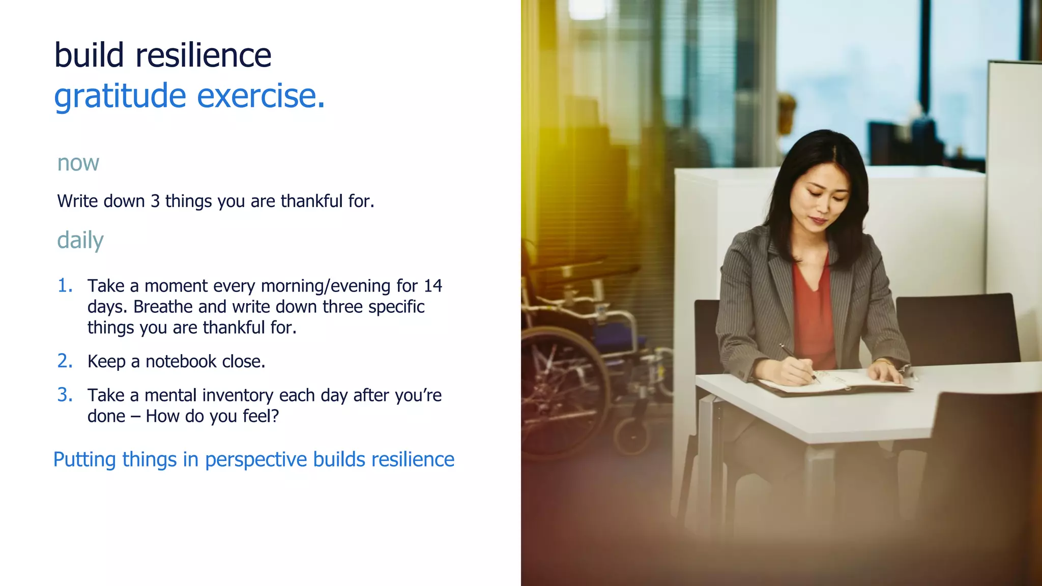 build resilience
gratitude exercise.
now
Write down 3 things you are thankful for.
daily
1. Take a moment every morning/evening for 14
days. Breathe and write down three specific
things you are thankful for.
2. Keep a notebook close.
3. Take a mental inventory each day after you’re
done – How do you feel?
Putting things in perspective builds resilience
 