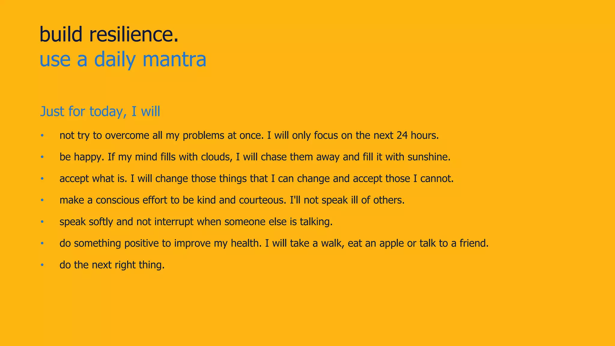 build resilience.
use a daily mantra
Just for today, I will
• not try to overcome all my problems at once. I will only focus on the next 24 hours.
• be happy. If my mind fills with clouds, I will chase them away and fill it with sunshine.
• accept what is. I will change those things that I can change and accept those I cannot.
• make a conscious effort to be kind and courteous. I'll not speak ill of others.
• speak softly and not interrupt when someone else is talking.
• do something positive to improve my health. I will take a walk, eat an apple or talk to a friend.
• do the next right thing.
 