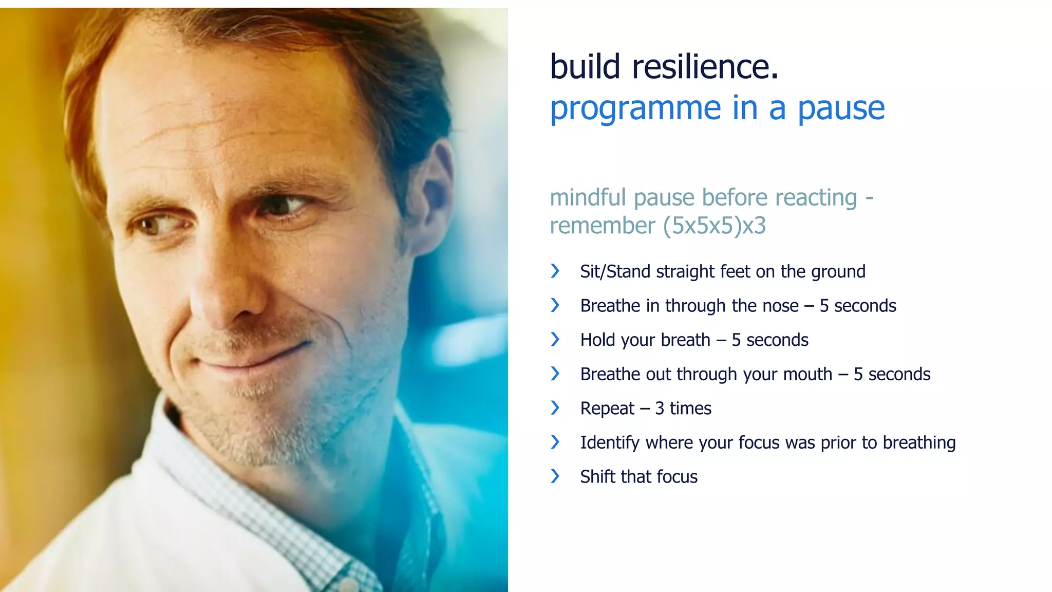 build resilience.
programme in a pause
mindful pause before reacting -
remember (5x5x5)x3
❯ Sit/Stand straight feet on the ground
❯ Breathe in through the nose – 5 seconds
❯ Hold your breath – 5 seconds
❯ Breathe out through your mouth – 5 seconds
❯ Repeat – 3 times
❯ Identify where your focus was prior to breathing
❯ Shift that focus
 