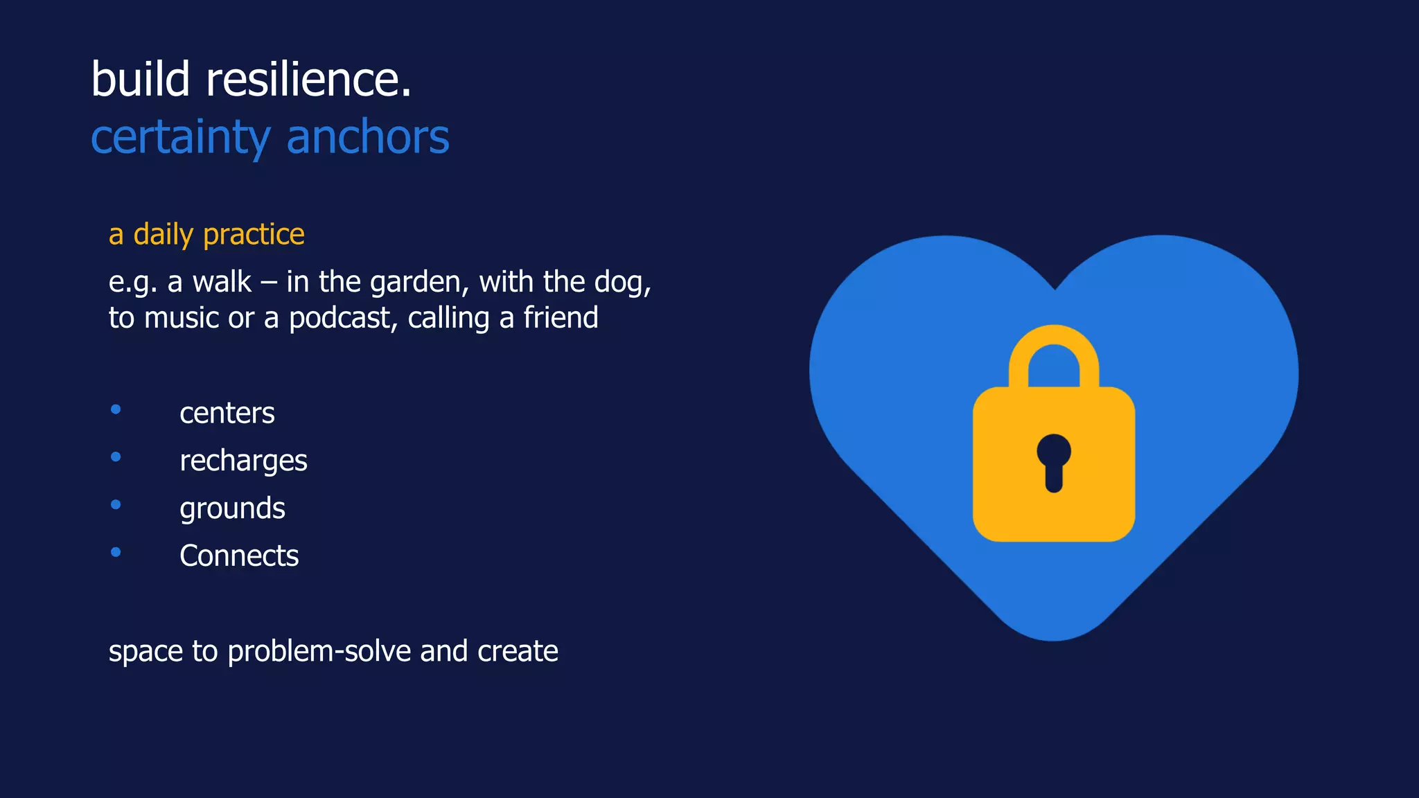 build resilience.
certainty anchors
a daily practice
e.g. a walk – in the garden, with the dog,
to music or a podcast, calling a friend
• centers
• recharges
• grounds
• Connects
space to problem-solve and create
 