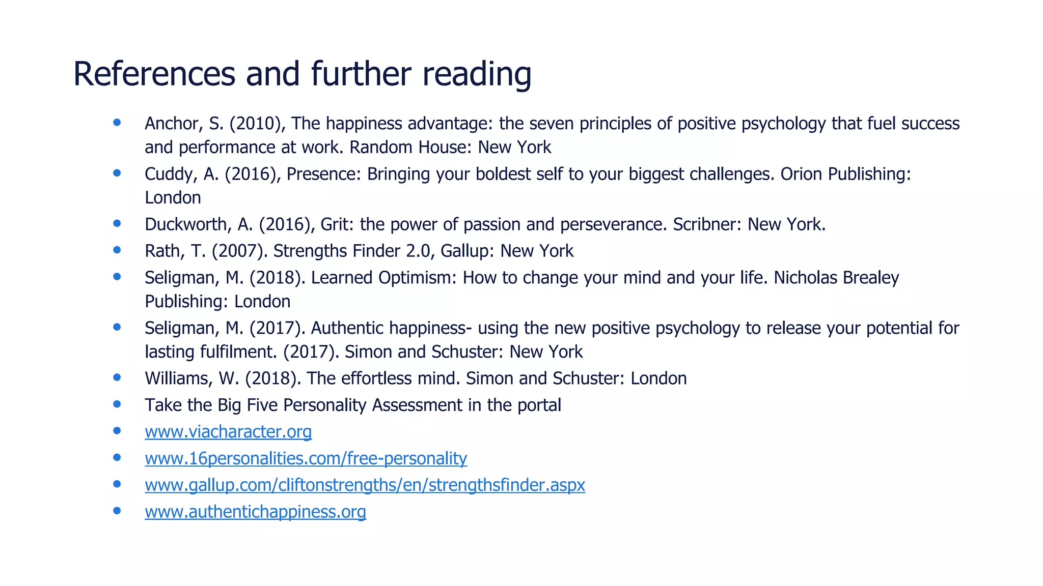 References and further reading
• Anchor, S. (2010), The happiness advantage: the seven principles of positive psychology that fuel success
and performance at work. Random House: New York
• Cuddy, A. (2016), Presence: Bringing your boldest self to your biggest challenges. Orion Publishing:
London
• Duckworth, A. (2016), Grit: the power of passion and perseverance. Scribner: New York.
• Rath, T. (2007). Strengths Finder 2.0, Gallup: New York
• Seligman, M. (2018). Learned Optimism: How to change your mind and your life. Nicholas Brealey
Publishing: London
• Seligman, M. (2017). Authentic happiness- using the new positive psychology to release your potential for
lasting fulfilment. (2017). Simon and Schuster: New York
• Williams, W. (2018). The effortless mind. Simon and Schuster: London
• Take the Big Five Personality Assessment in the portal
• www.viacharacter.org
• www.16personalities.com/free-personality
• www.gallup.com/cliftonstrengths/en/strengthsfinder.aspx
• www.authentichappiness.org
 