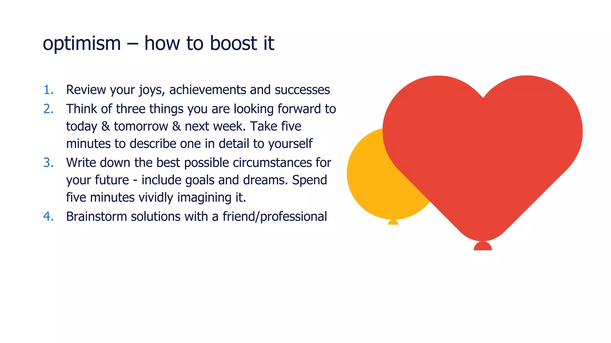 optimism – how to boost it
1. Review your joys, achievements and successes
2. Think of three things you are looking forward to
today & tomorrow & next week. Take five
minutes to describe one in detail to yourself
3. Write down the best possible circumstances for
your future - include goals and dreams. Spend
five minutes vividly imagining it.
4. Brainstorm solutions with a friend/professional
 