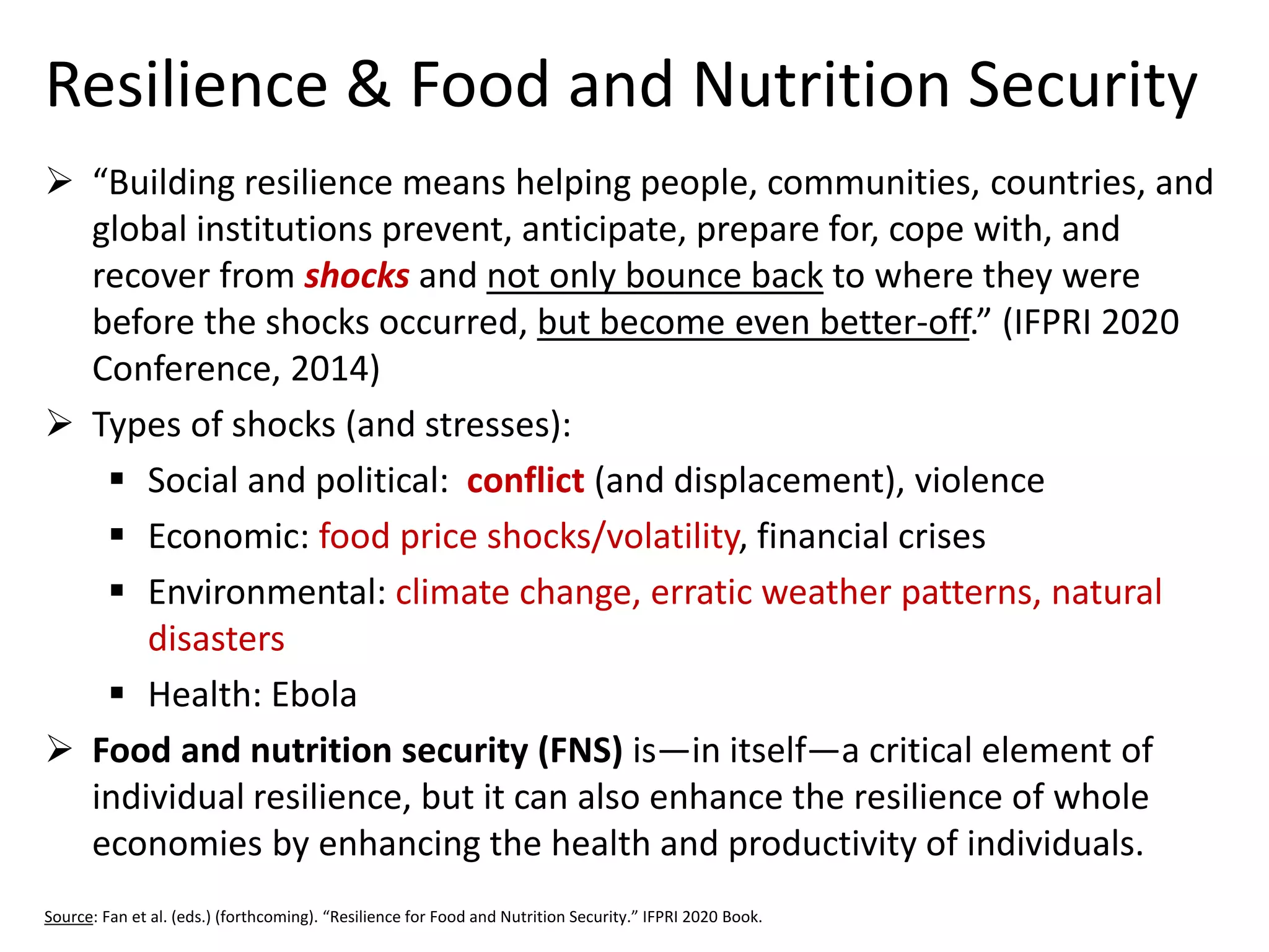 Resilience & Food and Nutrition Security 
“Building resilience means helping people, communities, countries, and global institutions prevent, anticipate, prepare for, cope with, and recover from shocksand not only bounce backto where they were before the shocks occurred, but become even better-off.” (IFPRI 2020 Conference, 2014) 
Types of shocks (and stresses): 
Social and political: conflict(and displacement), violence 
Economic: food price shocks/volatility, financial crises 
Environmental: climate change, erratic weather patterns, natural disasters 
Health: Ebola 
Food and nutrition security (FNS) is—in itself—a critical element of individual resilience, but it can also enhance the resilience of whole economies by enhancing the health and productivity of individuals. 
Source: Fan et al. (eds.) (forthcoming). “Resilience for Food and Nutrition Security.” IFPRI 2020 Book.  