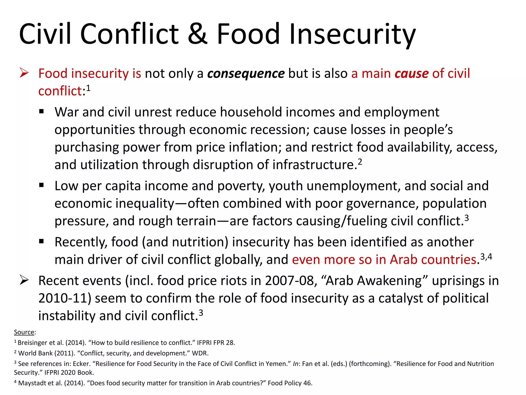 Civil Conflict & Food Insecurity 
Food insecurity isnot only a consequencebut is also a main causeof civil conflict:1 
War and civil unrest reduce household incomes and employment opportunities through economic recession; cause losses in people’s purchasing power from price inflation; and restrict food availability, access, and utilization through disruption of infrastructure.2 
Low per capita income and poverty, youth unemployment, and social and economic inequality—often combined with poor governance, population pressure, and rough terrain—are factors causing/fueling civil conflict.3 
Recently, food (and nutrition) insecurity has been identified as another main driver of civil conflict globally, and even more so in Arab countries.3,4 
Recent events (incl. food price riots in 2007-08, “Arab Awakening” uprisings in 2010-11) seem to confirm the role of food insecurity as a catalyst of political instability and civil conflict.3 
Source: 
1 Breisingeret al. (2014). “How to build resilience to conflict.” IFPRI FPR 28. 
2World Bank (2011). “Conflict, security, and development.” WDR. 
3See references in: Ecker. “Resilience for Food Security in the Face of Civil Conflict in Yemen.” In: Fan et al. (eds.) (forthcoming). “Resilience for Food and Nutrition Security.” IFPRI 2020 Book. 
4Maystadt et al. (2014). “Does food security matter for transition in Arab countries?” Food Policy 46.  