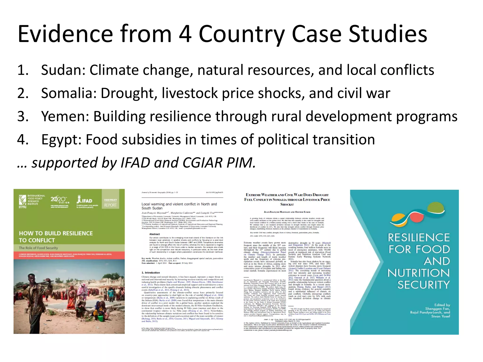 Evidence from 4 Country Case Studies 
1. Sudan: Climate change, natural resources, and local conflicts 
2. Somalia: Drought, livestock price shocks, and civil war 
3. Yemen: Building resilience through rural development programs 
4. Egypt: Food subsidies in times of political transition 
… supported by IFAD and CGIAR PIM. 
 