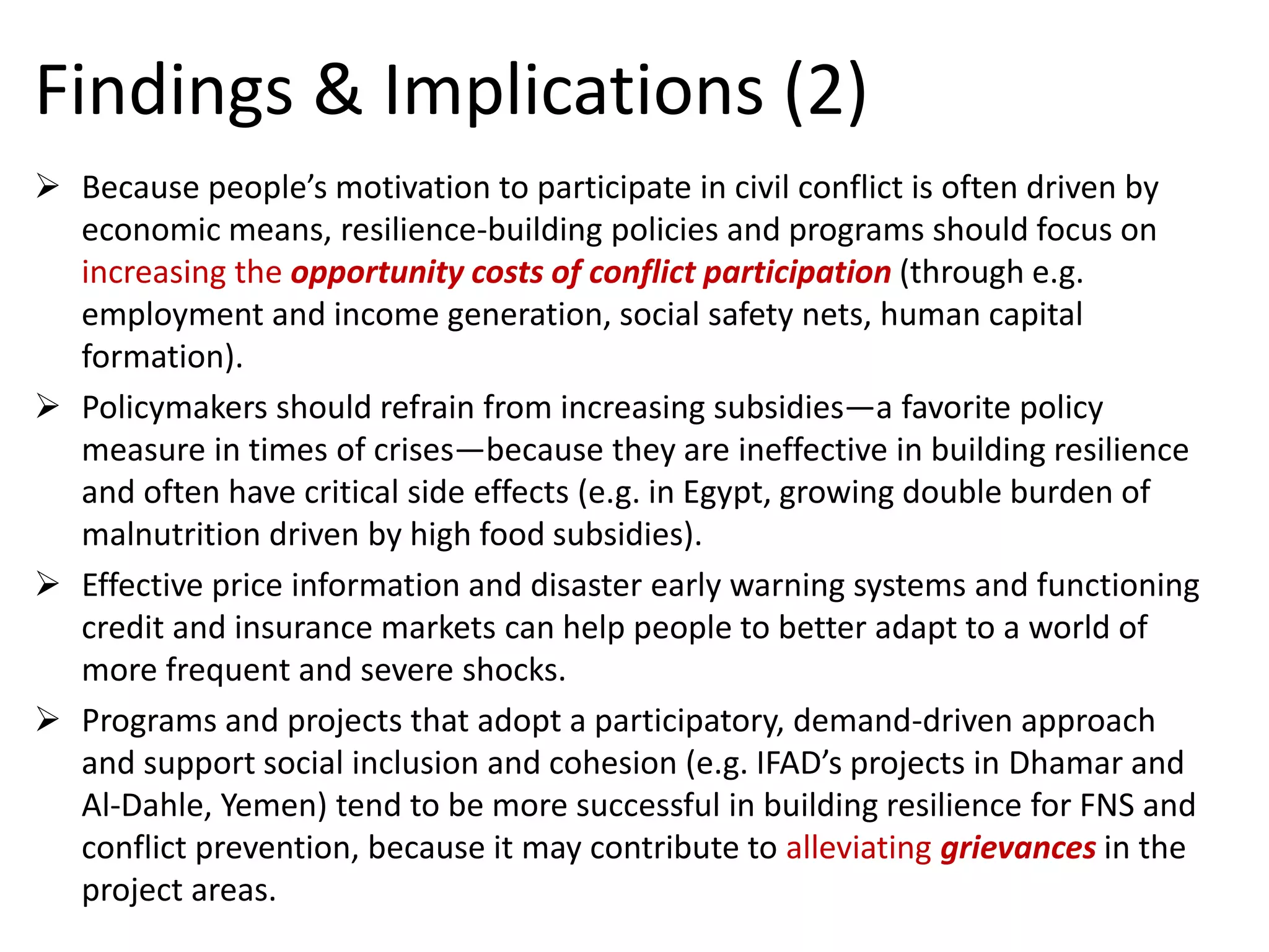 Findings & Implications (2) 
Because people’s motivation to participate in civil conflict is often driven by economic means, resilience-building policies and programs should focus on increasing theopportunity costs of conflict participation(through e.g. employment and income generation, social safety nets, human capital formation). 
Policymakers should refrain from increasing subsidies—a favorite policy measure in times of crises—because they are ineffective in building resilience and often have critical side effects (e.g. in Egypt, growing double burden of malnutrition driven by high food subsidies). 
Effective price information and disaster early warning systems and functioning credit and insurance markets can help people to better adapt to a world of more frequent and severe shocks. 
Programs and projects that adopt a participatory, demand-driven approach and support social inclusion and cohesion (e.g. IFAD’s projects in Dhamarand Al-Dahle, Yemen) tend to be more successful in building resilience for FNS and conflict prevention, because it may contribute to alleviatinggrievancesin the project areas. 