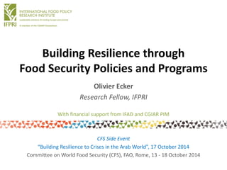Building Resilience throughFood Security Policies and Programs 
Olivier Ecker 
Research Fellow, IFPRI 
CFS Side Event 
“Building Resilience to Crises in the Arab World”, 17 October 2014 
Committee on World Food Security (CFS), FAO, Rome, 13 -18 October 2014 
With financial support from IFAD and CGIAR PIM  