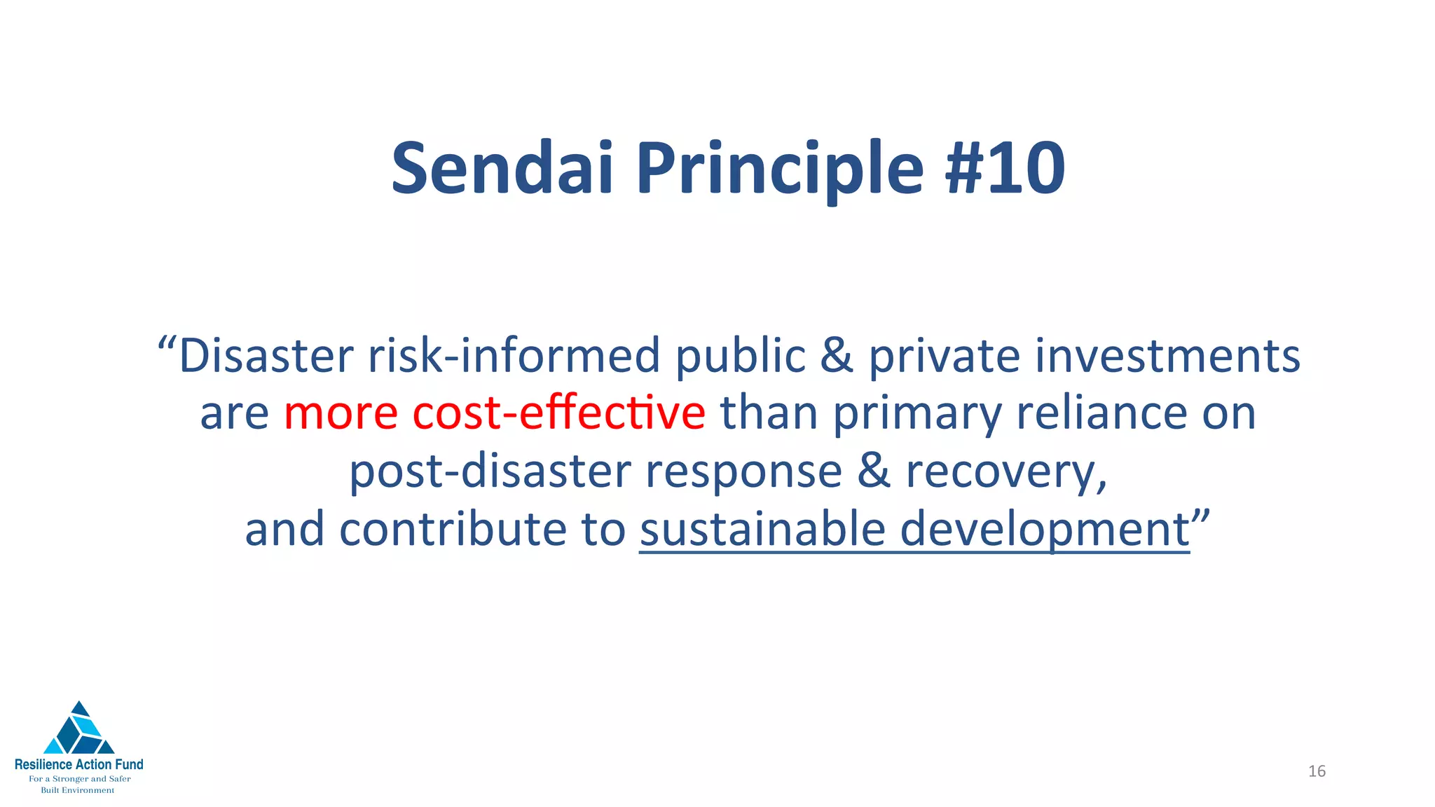Sendai	Principle	#10	
“Disaster	risk-informed	public	&	private	investments							
are	more	cost-eﬀec1ve	than	primary	reliance	on											
post-disaster	response	&	recovery,		
and	contribute	to	sustainable	development”	

16	
 