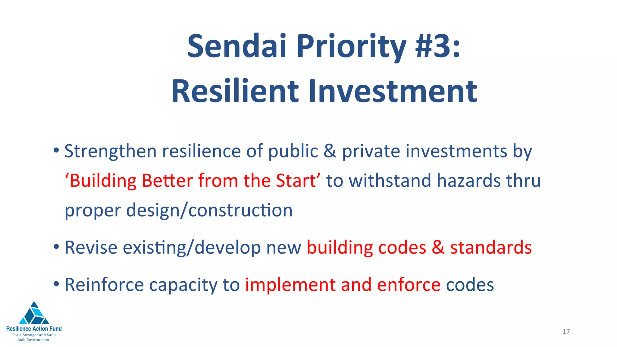 Sendai	Priority	#3:		
Resilient	Investment	
	
• Strengthen	resilience	of	public	&	private	investments	by					
‘Building	Be^er	from	the	Start’	to	withstand	hazards	thru	
proper	design/construc1on	
• Revise	exis1ng/develop	new	building	codes	&	standards	
• Reinforce	capacity	to	implement	and	enforce	codes	
17	
 