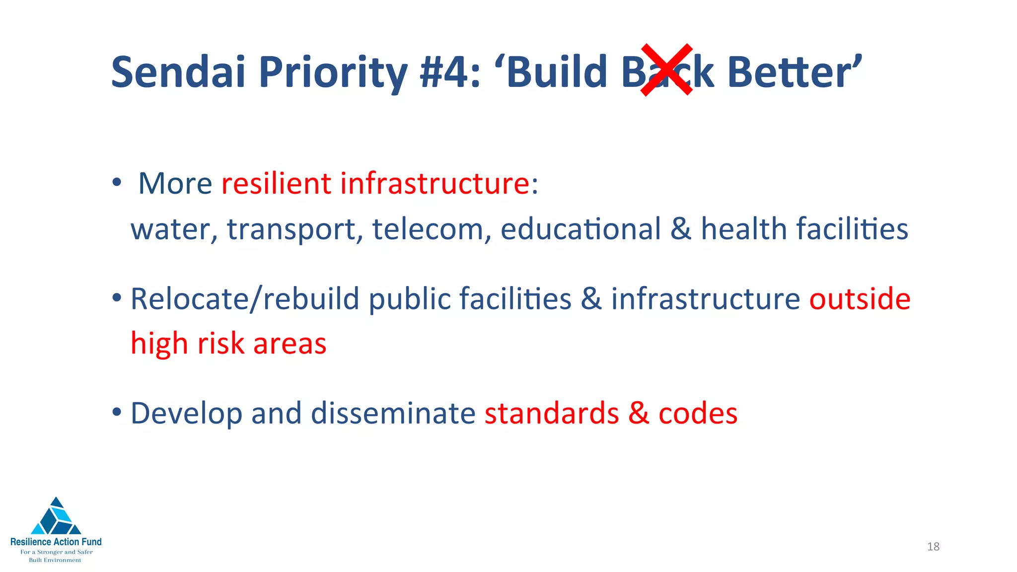 Sendai	Priority	#4:	‘Build	Back	Beger’	
	
• 	More	resilient	infrastructure:																																								
water,	transport,	telecom,	educa1onal	&	health	facili1es	
• Relocate/rebuild	public	facili1es	&	infrastructure	outside											
high	risk	areas	
• Develop	and	disseminate	standards	&	codes	
18	
×
 