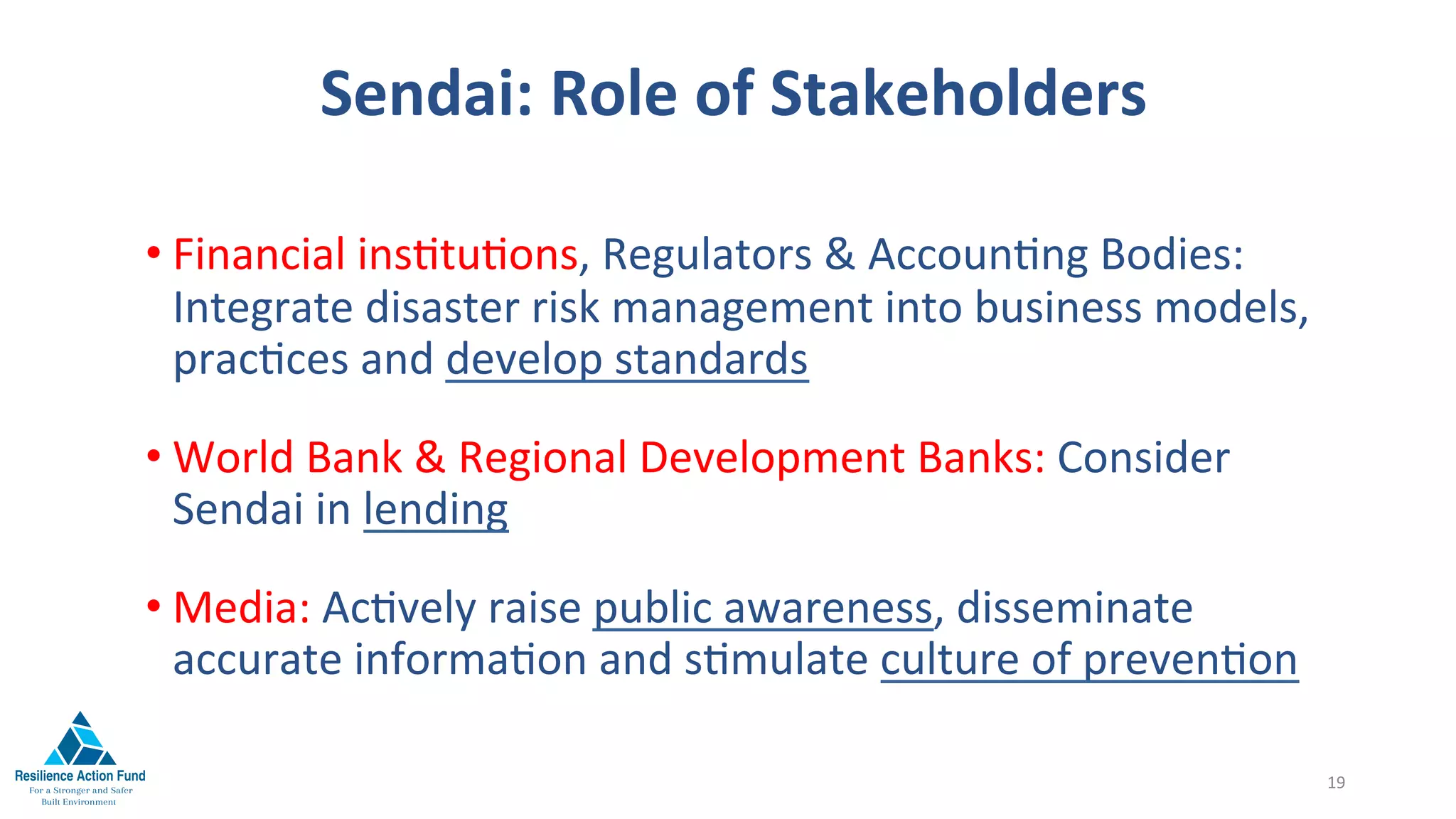Sendai:	Role	of	Stakeholders	
	
• Financial	ins1tu1ons,	Regulators	&	Accoun1ng	Bodies:	
Integrate	disaster	risk	management	into	business	models,			
prac1ces	and	develop	standards	
• World	Bank	&	Regional	Development	Banks:	Consider	
Sendai	in	lending	
• Media:	Ac1vely	raise	public	awareness,	disseminate	
accurate	informa1on	and	s1mulate	culture	of	preven1on	
19	
 