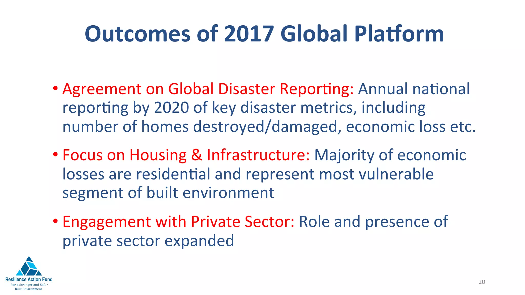 Outcomes	of	2017	Global	Plaiorm	
	
	
• Agreement	on	Global	Disaster	Repor1ng:	Annual	na1onal	
repor1ng	by	2020	of	key	disaster	metrics,	including	
number	of	homes	destroyed/damaged,	economic	loss	etc.		
• Focus	on	Housing	&	Infrastructure:	Majority	of	economic	
losses	are	residen1al	and	represent	most	vulnerable	
segment	of	built	environment		
• Engagement	with	Private	Sector:	Role	and	presence	of	
private	sector	expanded	
20	
 