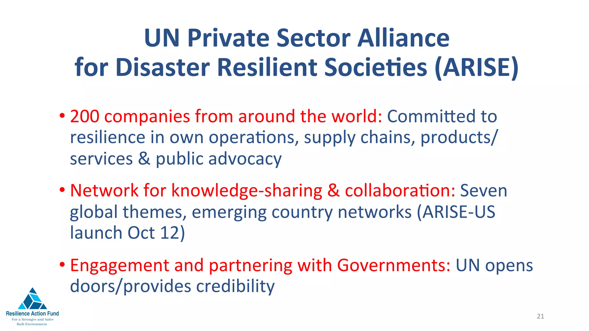 UN	Private	Sector	Alliance		
for	Disaster	Resilient	SocieFes	(ARISE)	
	
• 200	companies	from	around	the	world:	Commi^ed	to	
resilience	in	own	opera1ons,	supply	chains,	products/
services	&	public	advocacy		
• Network	for	knowledge-sharing	&	collabora1on:	Seven	
global	themes,	emerging	country	networks	(ARISE-US	
launch	Oct	12)		
• Engagement	and	partnering	with	Governments:	UN	opens	
doors/provides	credibility	
21	
 