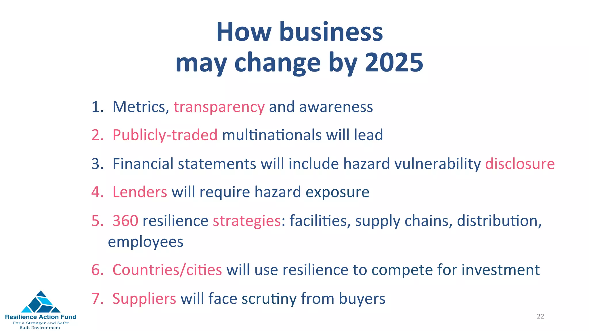 How	business		
may	change	by	2025	
	
	
22	
1.  Metrics,	transparency	and	awareness		
2.  Publicly-traded	mul1na1onals	will	lead	
3.  Financial	statements	will	include	hazard	vulnerability	disclosure	
4.  Lenders	will	require	hazard	exposure	
5.  360	resilience	strategies:	facili1es,	supply	chains,	distribu1on,	
employees	
6.  Countries/ci1es	will	use	resilience	to	compete	for	investment	
7.  Suppliers	will	face	scru1ny	from	buyers	
 
