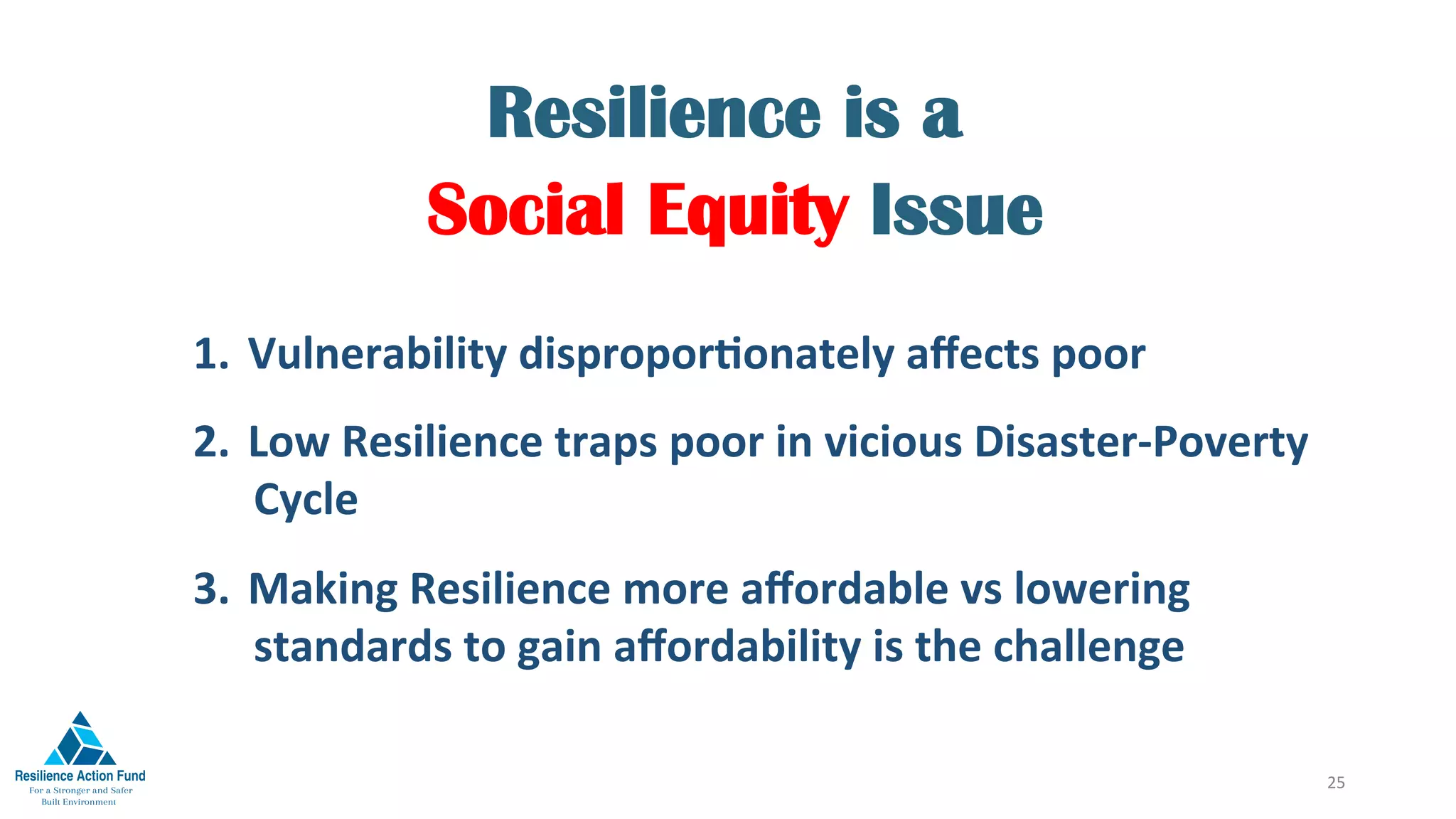 Resilience is a
Social Equity Issue
25	
1.  Vulnerability	disproporFonately	aﬀects	poor	
2.  Low	Resilience	traps	poor	in	vicious	Disaster-Poverty	
Cycle	
3.  Making	Resilience	more	aﬀordable	vs	lowering	
standards	to	gain	aﬀordability	is	the	challenge		
 