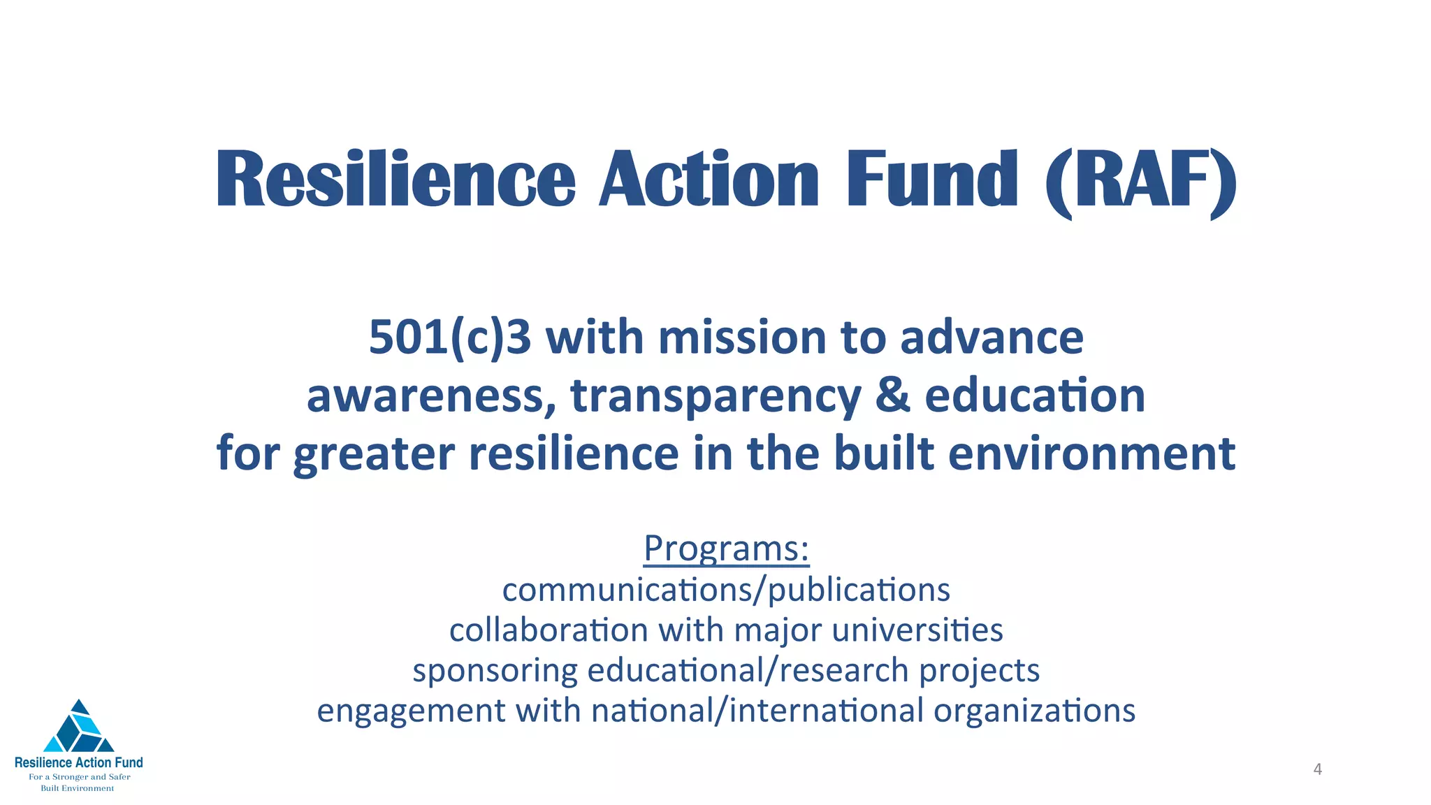 Resilience Action Fund (RAF)
501(c)3	with	mission	to	advance		
awareness,	transparency	&	educaFon		
for	greater	resilience	in	the	built	environment
Programs:		
communica1ons/publica1ons		
collabora1on	with	major	universi1es	
sponsoring	educa1onal/research	projects		
engagement	with	na1onal/interna1onal	organiza1ons	
4	
 