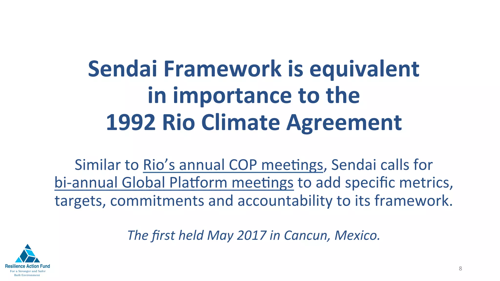 Sendai	Framework	is	equivalent		
in	importance	to	the		
1992	Rio	Climate	Agreement	
Similar	to	Rio’s	annual	COP	mee1ngs,	Sendai	calls	for		
bi-annual	Global	PlaMorm	mee1ngs	to	add	speciﬁc	metrics,	
targets,	commitments	and	accountability	to	its	framework.	
	
The	ﬁrst	held	May	2017	in	Cancun,	Mexico.	
8	
 