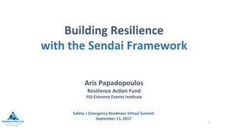 Safety	+	Emergency	Readiness	Virtual	Summit	
September	13,	2017	
	
1	
Building	Resilience	
with	the	Sendai	Framework		
	
	
	
	
Aris	Papadopoulos	
Resilience	AcFon	Fund	
FIU	Extreme	Events	InsFtute	
	
 