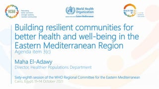Building resilient communities for
better health and well-being in the
Eastern Mediterranean Region
Agenda item 3(c)
Maha El-Adawy
Director, Healthier Populations Department
Sixty-eighth session of the WHO Regional Committee for the Eastern Mediterranean
Cairo, Egypt, 11–14 October 2021
 