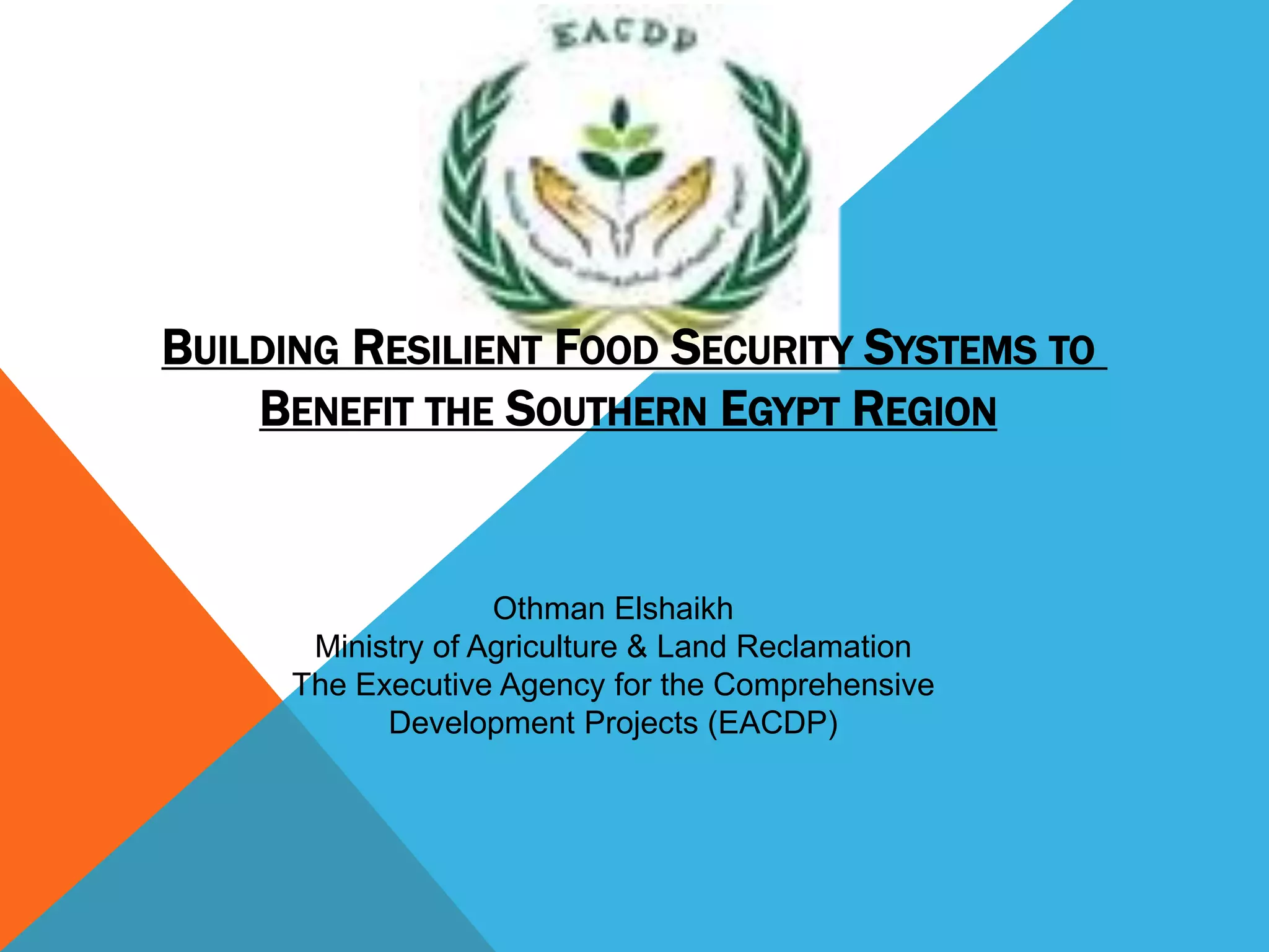 BUILDING RESILIENT FOOD SECURITY SYSTEMS TO
BENEFIT THE SOUTHERN EGYPT REGION
Othman Elshaikh
Ministry of Agriculture & Land Reclamation
The Executive Agency for the Comprehensive
Development Projects (EACDP)
 