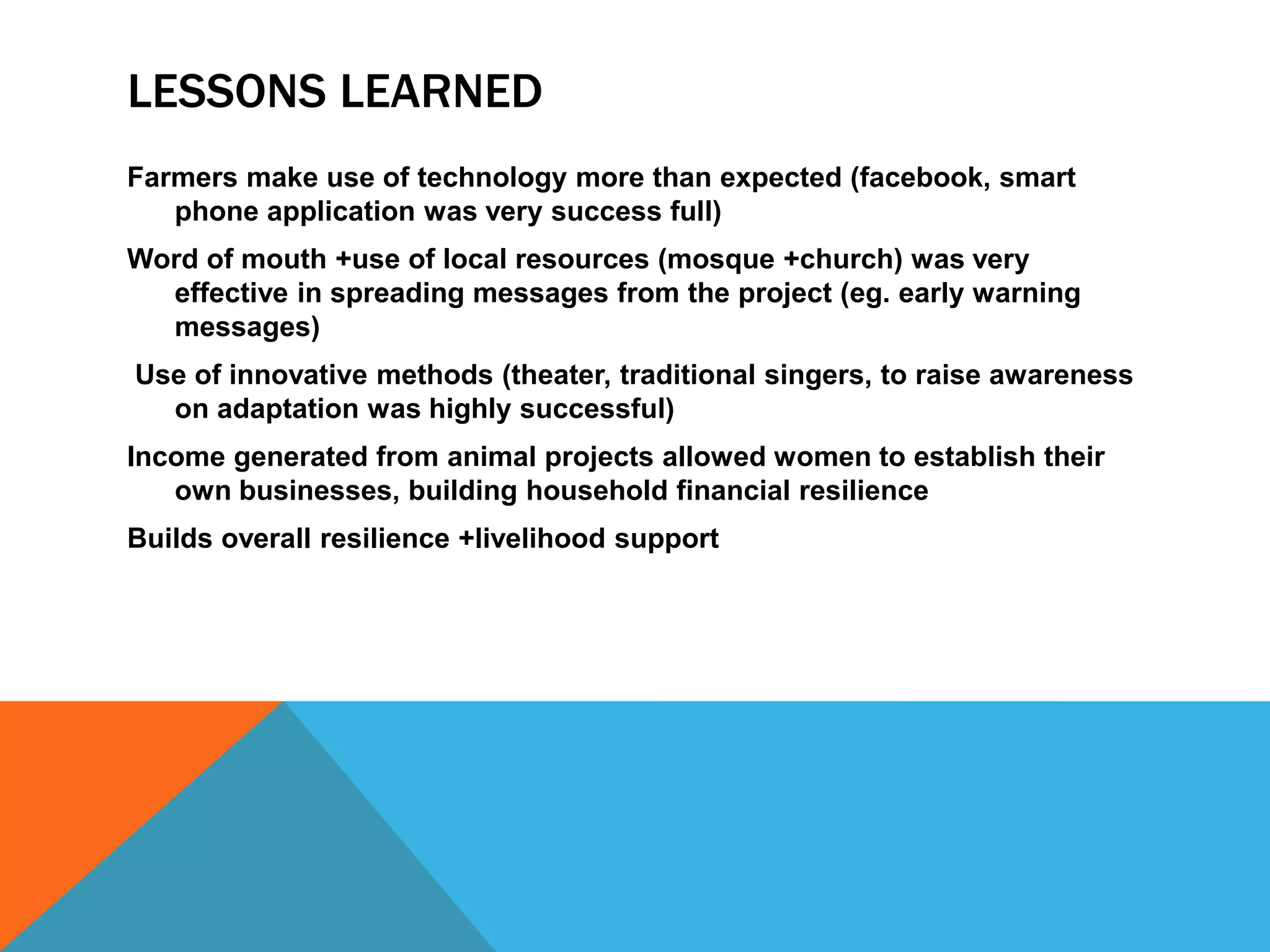 LESSONS LEARNED
Farmers make use of technology more than expected (facebook, smart
phone application was very success full)
Word of mouth +use of local resources (mosque +church) was very
effective in spreading messages from the project (eg. early warning
messages)
Use of innovative methods (theater, traditional singers, to raise awareness
on adaptation was highly successful)
Income generated from animal projects allowed women to establish their
own businesses, building household financial resilience
Builds overall resilience +livelihood support
 
