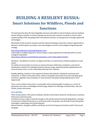 Building Resilient Russia EIS LTD Resident of IC “Skolkovo” August 2014 Page 1
BUILDING A RESILIENT RUSSIA:
Smart Solutions for Wildfires, Floods and
Sanctions
Till now Russia has been the least adaptable and most vulnerable to natural disasters and socio-political
shocks, failing to maintain its output of goods and services and continue to provide its citizens with a
standard quality of life, disrupting under international sanctions, as loosing access to foreign capital and
technologies.
Now thanks to the economic sanctions and the reversed embargos, Russia has a historic opportunity to
become a resilient power, pursuing a socio-technological, economic and ecological integrated growth
strategy:
http://www.slideshare.net/ashabook/great-russia
Surprisingly to its global opponents, Russia has got a unique opportunity to develop itself as a smart
ecological superpower:
http://www.slideshare.net/ashabook/superpowers-smart-states-global-initiative
Resilience - the ability of a country, its regions and cities, to resist all sorts of adverse physical or social
events.
The ability of communities to continue as centres of human settlements, production, and cultural
development, despite the challenges posed by climate change, population growth, globalization and
socio-economic crises, is to be mainly determined by their resilience.
Broadly speaking, resilience is the capacity of systems and networks, individuals, businesses and
institutions, or whole communities (cities, states or the global community) to survive and adapt, grow
and thrive, regardless natural disasters or socio-economic disruptions being experienced or to be
experienced.
Then a smart resilient community is a sustainable community being able to progress as a centre of
production and culture, knowledge and technology, despite the challenges and adversities, risks and
threats, shocks and stresses.
ECO RUSSIA
There are key factors in the area of resiliency, Climate, Environment, Resource, Infrastructure, Economy,
Governance and Community.
A resilient country is able to resist the changes in the climate and environmental degradation, shortage
of resources or failed infrastructure or community strife of inequality, and all kinds of social disruptions,
technogenic catastrophes and natural disasters.
Natural disasters, droughts, wildfires and floods, are all more frequent and intense, both in Russia and
the globe.
 