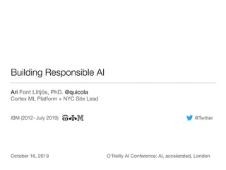 Building Responsible AI
Ari Font Llitjós, PhD. @quicola

Cortex ML Platform + NYC Site Lead
IBM (2012- July 2019) @Twitter
October 16, 2019 O’Reilly AI Conference: AI, accelerated, London
 