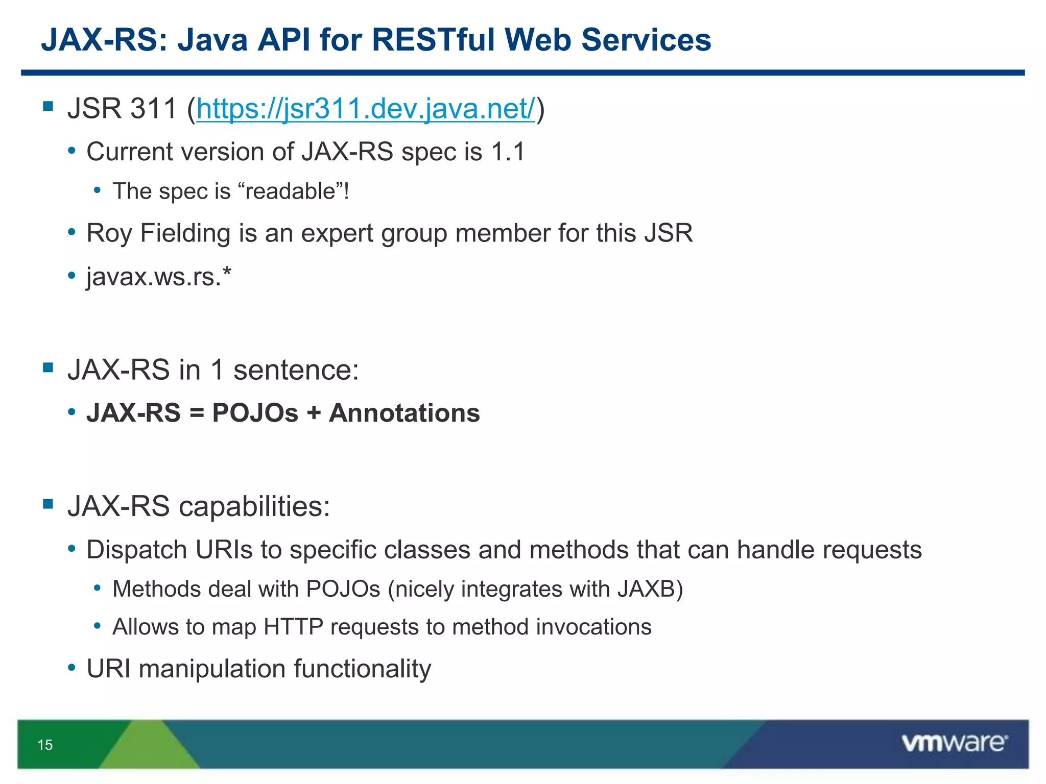 15
JAX-RS: Java API for RESTful Web Services
 JSR 311 (https://jsr311.dev.java.net/)
• Current version of JAX-RS spec is 1.1
• The spec is “readable”!
• Roy Fielding is an expert group member for this JSR
• javax.ws.rs.*
 JAX-RS in 1 sentence:
• JAX-RS = POJOs + Annotations
 JAX-RS capabilities:
• Dispatch URIs to specific classes and methods that can handle requests
• Methods deal with POJOs (nicely integrates with JAXB)
• Allows to map HTTP requests to method invocations
• URI manipulation functionality
 