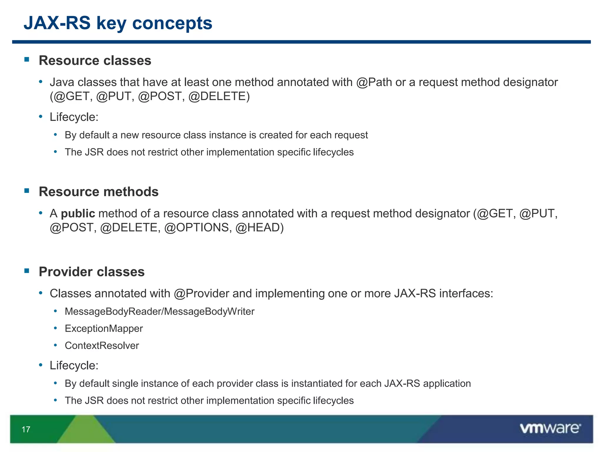 17
JAX-RS key concepts
 Resource classes
• Java classes that have at least one method annotated with @Path or a request method designator
(@GET, @PUT, @POST, @DELETE)
• Lifecycle:
• By default a new resource class instance is created for each request
• The JSR does not restrict other implementation specific lifecycles
 Resource methods
• A public method of a resource class annotated with a request method designator (@GET, @PUT,
@POST, @DELETE, @OPTIONS, @HEAD)
 Provider classes
• Classes annotated with @Provider and implementing one or more JAX-RS interfaces:
• MessageBodyReader/MessageBodyWriter
• ExceptionMapper
• ContextResolver
• Lifecycle:
• By default single instance of each provider class is instantiated for each JAX-RS application
• The JSR does not restrict other implementation specific lifecycles
 