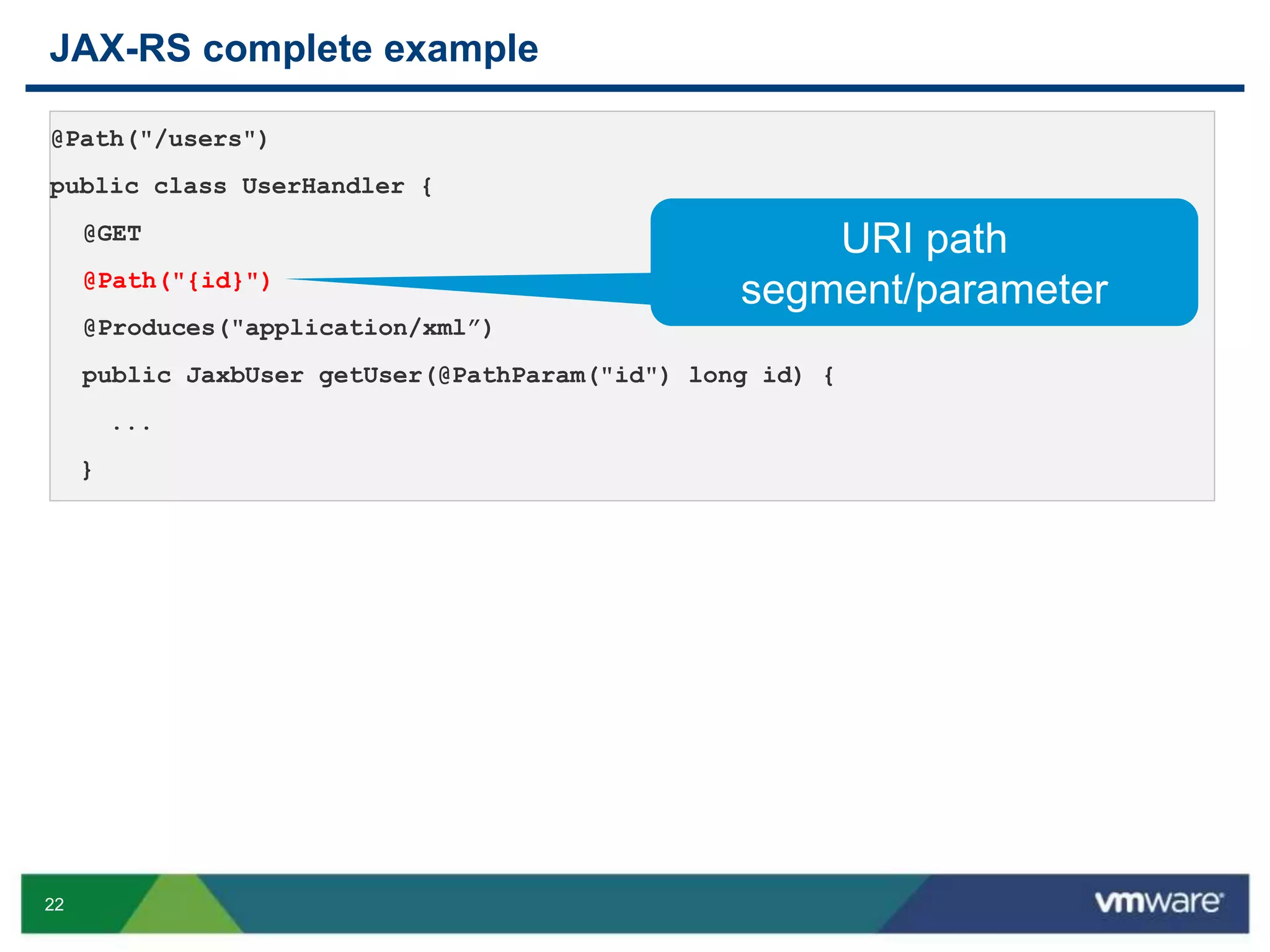 22
JAX-RS complete example
@Path("/users")
public class UserHandler {
@GET
@Path("{id}")
@Produces("application/xml”)
public JaxbUser getUser(@PathParam("id") long id) {
...
}
URI path
segment/parameter
 
