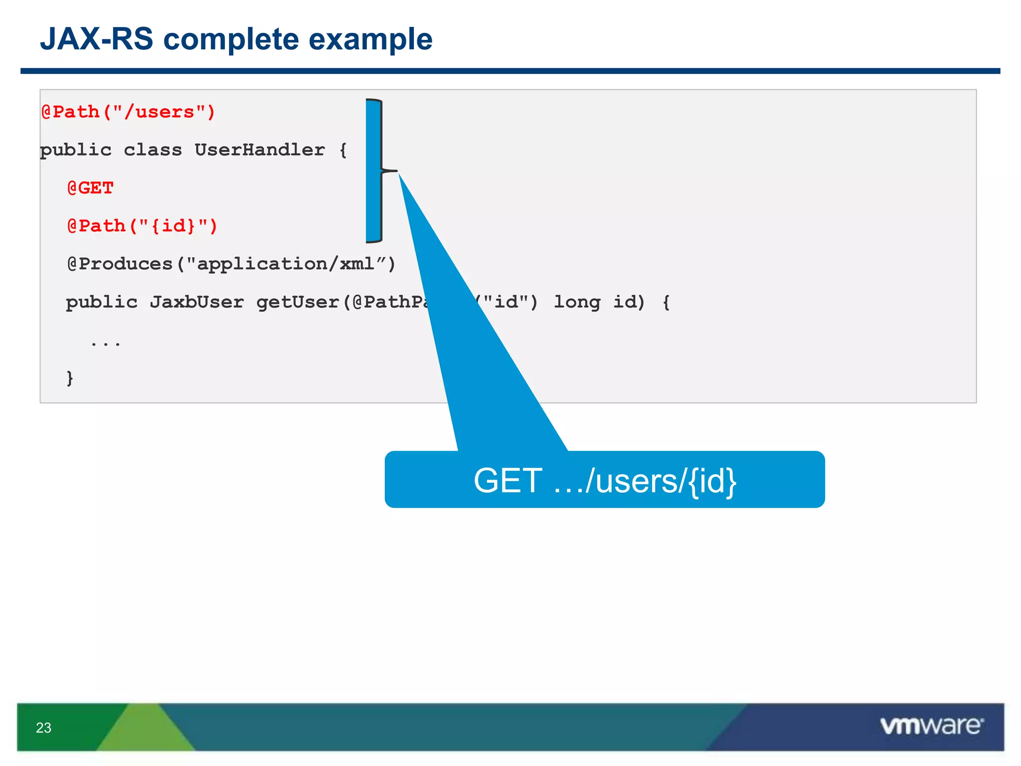 23
JAX-RS complete example
@Path("/users")
public class UserHandler {
@GET
@Path("{id}")
@Produces("application/xml”)
public JaxbUser getUser(@PathParam("id") long id) {
...
}
GET …/users/{id}
 