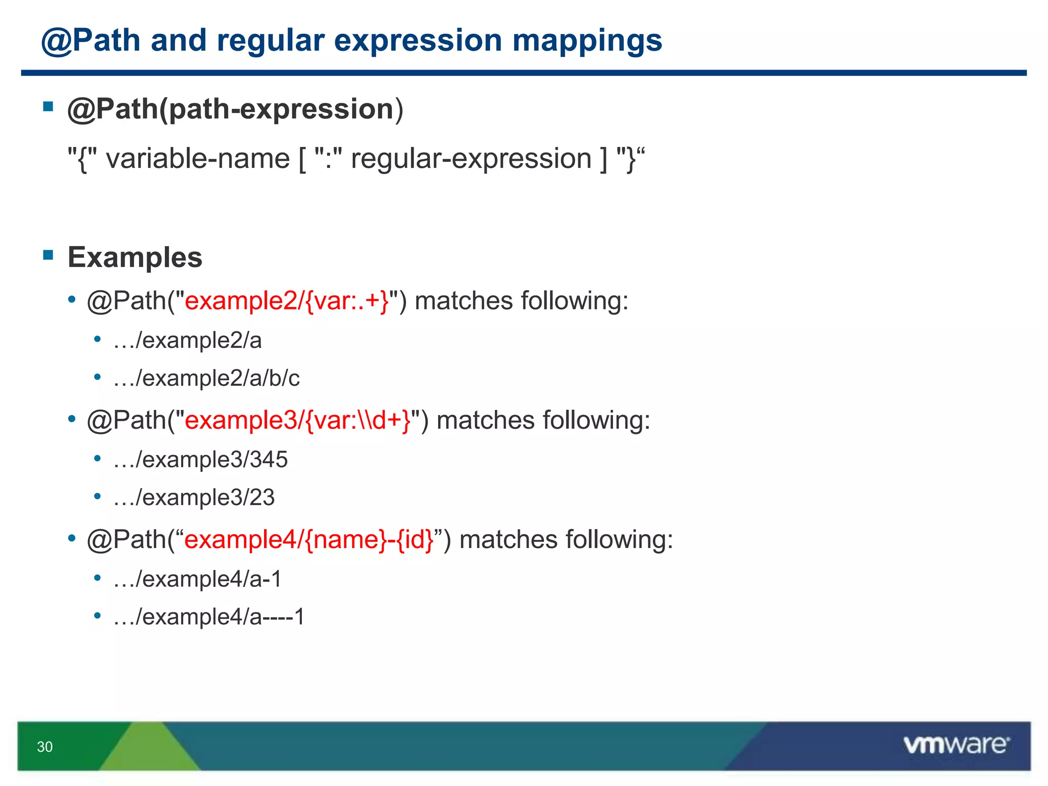30
@Path and regular expression mappings
 @Path(path-expression)
"{" variable-name [ ":" regular-expression ] "}“
 Examples
• @Path("example2/{var:.+}") matches following:
• …/example2/a
• …/example2/a/b/c
• @Path("example3/{var:d+}") matches following:
• …/example3/345
• …/example3/23
• @Path(“example4/{name}-{id}”) matches following:
• …/example4/a-1
• …/example4/a----1
 