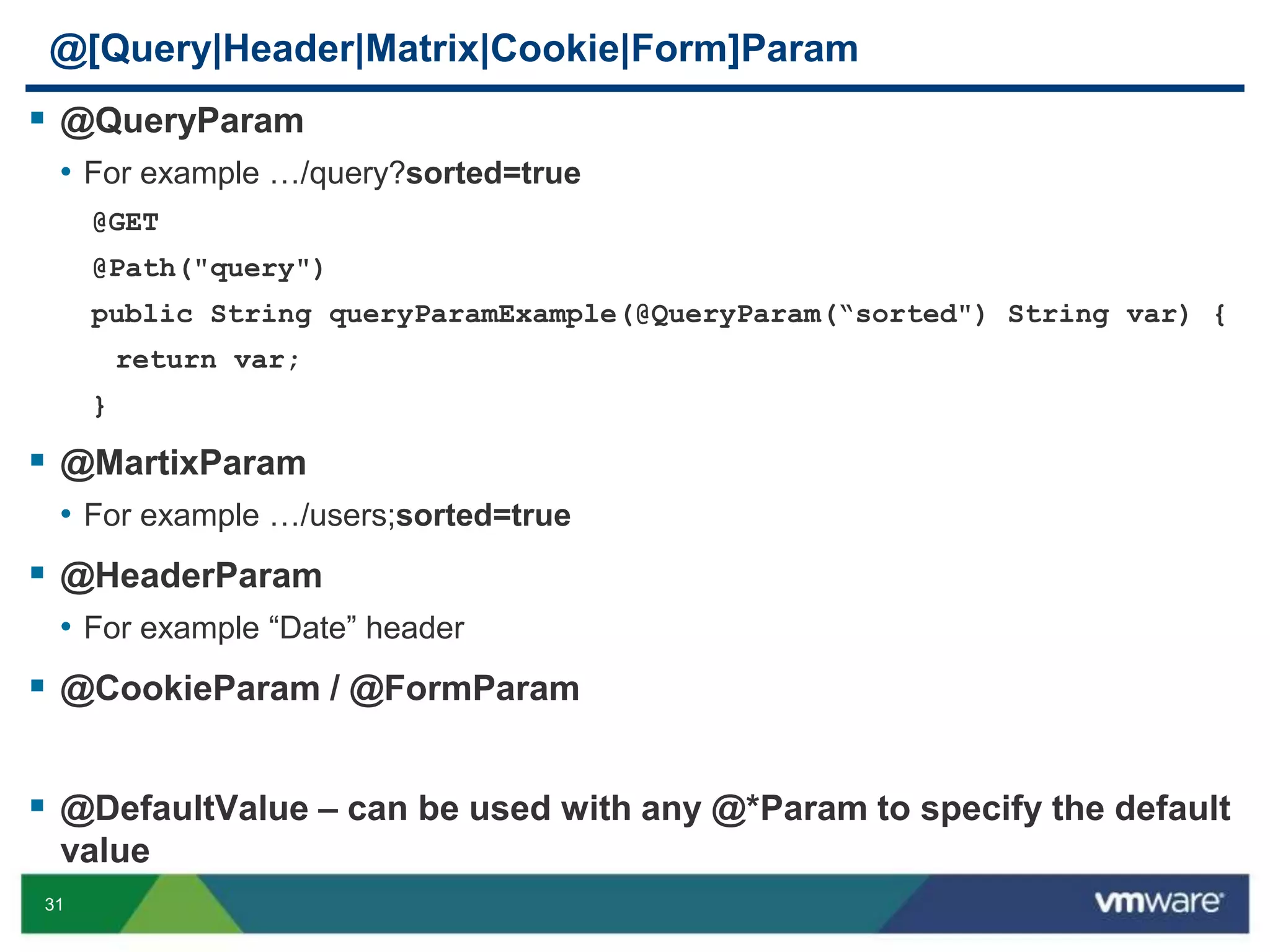 31
@[Query|Header|Matrix|Cookie|Form]Param
 @QueryParam
• For example …/query?sorted=true
@GET
@Path("query")
public String queryParamExample(@QueryParam(“sorted") String var) {
return var;
}
 @MartixParam
• For example …/users;sorted=true
 @HeaderParam
• For example “Date” header
 @CookieParam / @FormParam
 @DefaultValue – can be used with any @*Param to specify the default
value
 