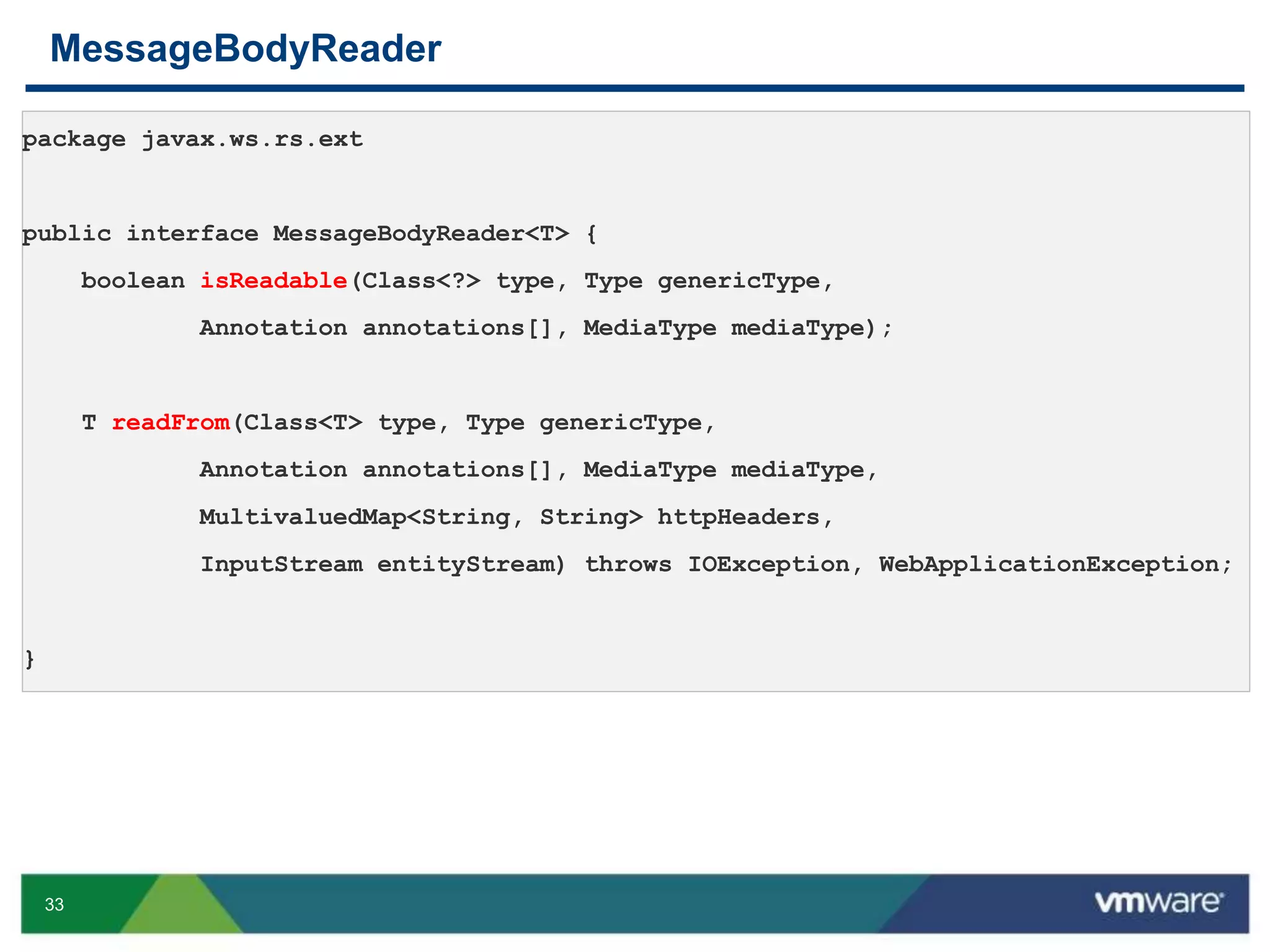 33
MessageBodyReader
 MessageBodyReader
 MessageBodyWriter
package javax.ws.rs.ext
public interface MessageBodyReader<T> {
boolean isReadable(Class<?> type, Type genericType,
Annotation annotations[], MediaType mediaType);
T readFrom(Class<T> type, Type genericType,
Annotation annotations[], MediaType mediaType,
MultivaluedMap<String, String> httpHeaders,
InputStream entityStream) throws IOException, WebApplicationException;
}
 