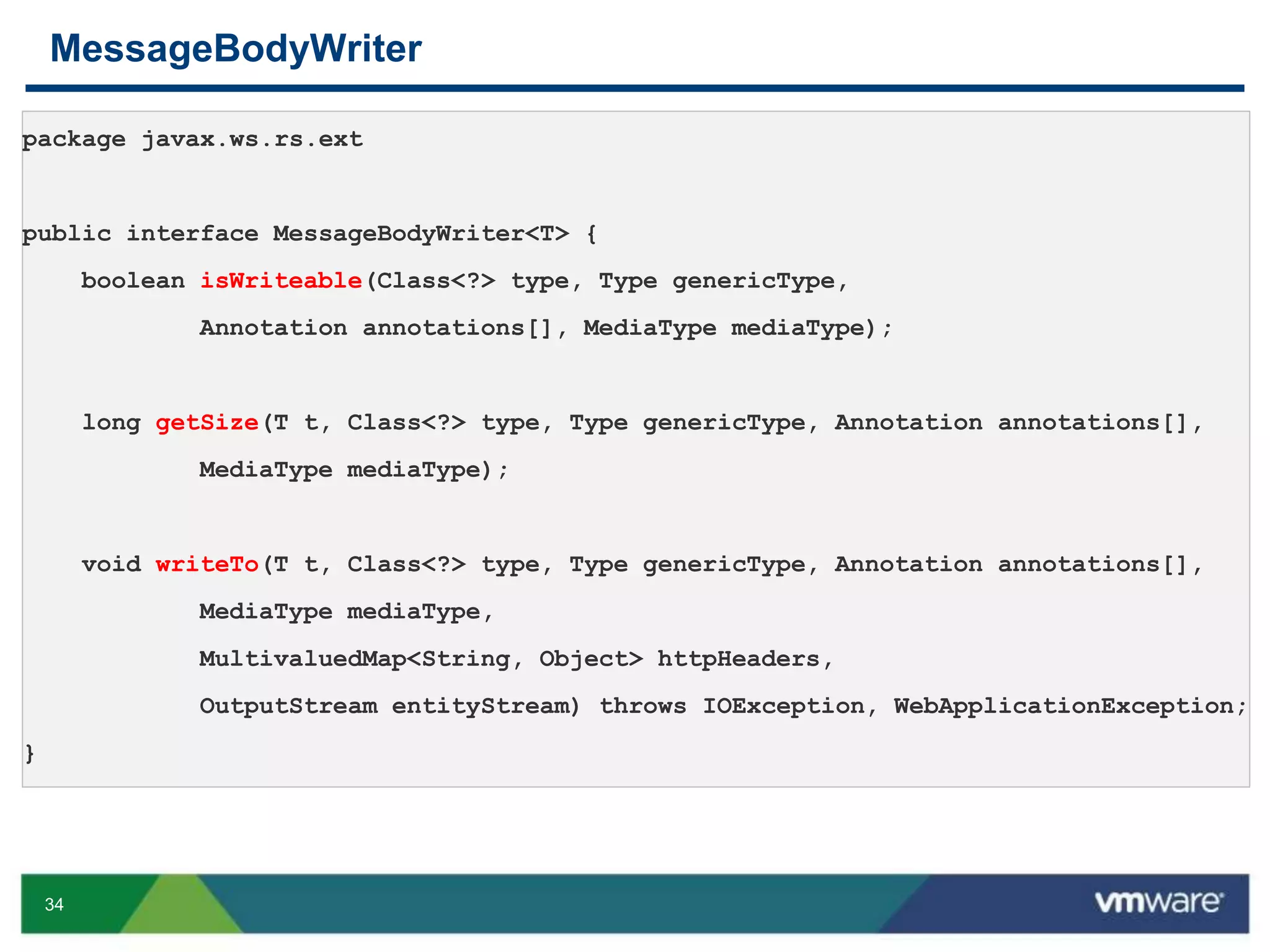 34
MessageBodyWriter
package javax.ws.rs.ext
public interface MessageBodyWriter<T> {
boolean isWriteable(Class<?> type, Type genericType,
Annotation annotations[], MediaType mediaType);
long getSize(T t, Class<?> type, Type genericType, Annotation annotations[],
MediaType mediaType);
void writeTo(T t, Class<?> type, Type genericType, Annotation annotations[],
MediaType mediaType,
MultivaluedMap<String, Object> httpHeaders,
OutputStream entityStream) throws IOException, WebApplicationException;
}
 