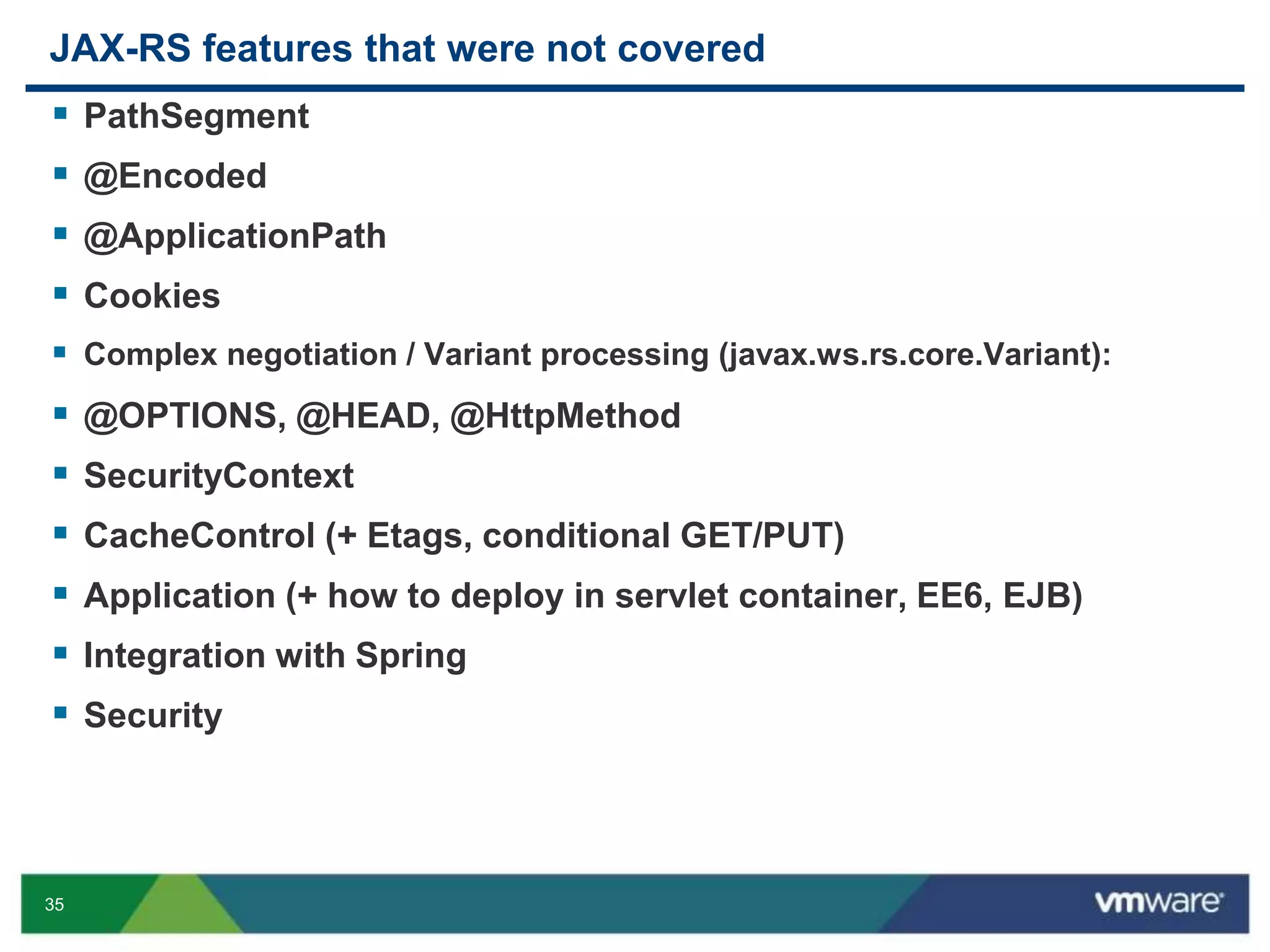 35
JAX-RS features that were not covered
 PathSegment
 @Encoded
 @ApplicationPath
 Cookies
 Complex negotiation / Variant processing (javax.ws.rs.core.Variant):
 @OPTIONS, @HEAD, @HttpMethod
 SecurityContext
 CacheControl (+ Etags, conditional GET/PUT)
 Application (+ how to deploy in servlet container, EE6, EJB)
 Integration with Spring
 Security
 