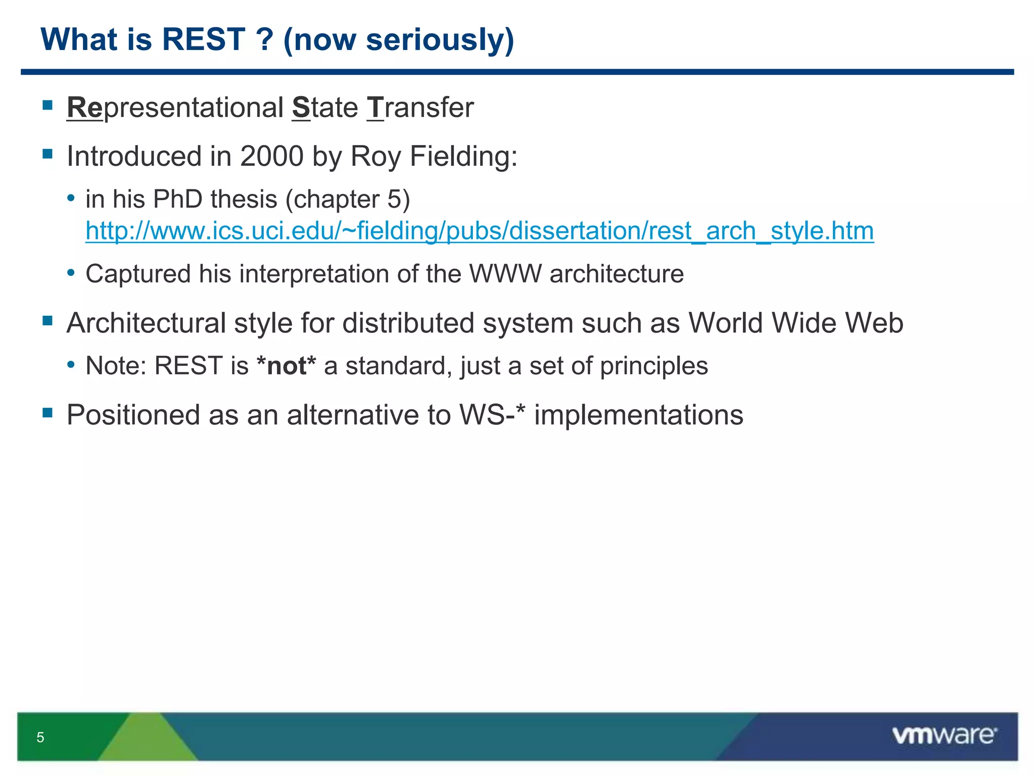 5
What is REST ? (now seriously)
 Representational State Transfer
 Introduced in 2000 by Roy Fielding:
• in his PhD thesis (chapter 5)
http://www.ics.uci.edu/~fielding/pubs/dissertation/rest_arch_style.htm
• Captured his interpretation of the WWW architecture
 Architectural style for distributed system such as World Wide Web
• Note: REST is *not* a standard, just a set of principles
 Positioned as an alternative to WS-* implementations
 