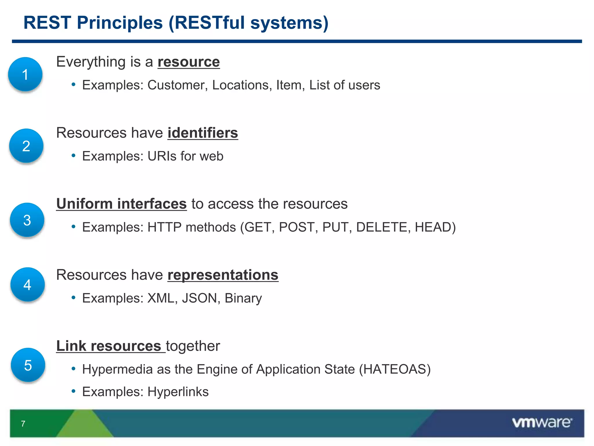 7
REST Principles (RESTful systems)
Everything is a resource
• Examples: Customer, Locations, Item, List of users
Resources have identifiers
• Examples: URIs for web
Uniform interfaces to access the resources
• Examples: HTTP methods (GET, POST, PUT, DELETE, HEAD)
Resources have representations
• Examples: XML, JSON, Binary
Link resources together
• Hypermedia as the Engine of Application State (HATEOAS)
• Examples: Hyperlinks
1
2
3
4
5
 