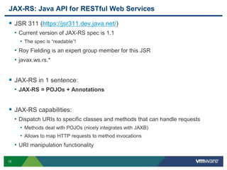 15
JAX-RS: Java API for RESTful Web Services
 JSR 311 (https://jsr311.dev.java.net/)
• Current version of JAX-RS spec is 1.1
• The spec is “readable”!
• Roy Fielding is an expert group member for this JSR
• javax.ws.rs.*
 JAX-RS in 1 sentence:
• JAX-RS = POJOs + Annotations
 JAX-RS capabilities:
• Dispatch URIs to specific classes and methods that can handle requests
• Methods deal with POJOs (nicely integrates with JAXB)
• Allows to map HTTP requests to method invocations
• URI manipulation functionality
 