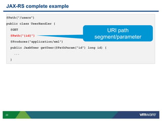 22
JAX-RS complete example
@Path("/users")
public class UserHandler {
@GET
@Path("{id}")
@Produces("application/xml”)
public JaxbUser getUser(@PathParam("id") long id) {
...
}
URI path
segment/parameter
 