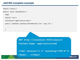 26
JAX-RS complete example
@Path("/users")
public class UserHandler {
@GET
@Path("{id}")
@Produces("application/xml”)
public JaxbUser getUser(@PathParam("id") long id) {
...
}
GET http://localhost:9000/users/2
Content-Type: application/xml
<?xml version="1.0" encoding="UTF-8"?>
<User> … </User>
 