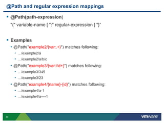 30
@Path and regular expression mappings
 @Path(path-expression)
"{" variable-name [ ":" regular-expression ] "}“
 Examples
• @Path("example2/{var:.+}") matches following:
• …/example2/a
• …/example2/a/b/c
• @Path("example3/{var:d+}") matches following:
• …/example3/345
• …/example3/23
• @Path(“example4/{name}-{id}”) matches following:
• …/example4/a-1
• …/example4/a----1
 